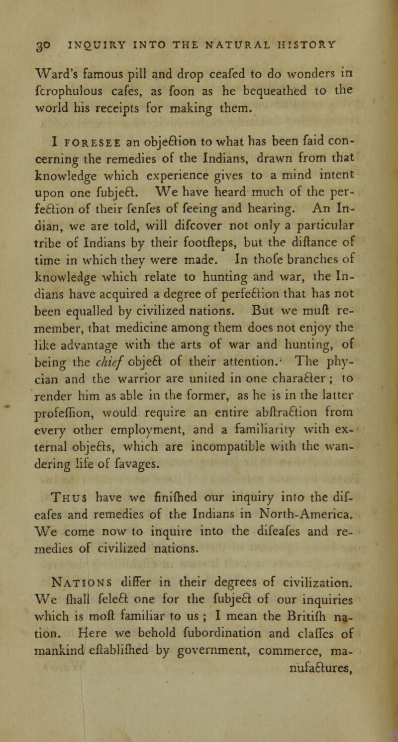 Ward's famous pill and drop ceafed to do wonders in fcrophulous cafes, as foon as he bequeathed to the world his receipts for making them. I foresee an objection to what has been faid con- cerning the remedies of the Indians, drawn from that knowledge which experience gives to a mind intent upon one fubjeft. We have heard much of the per- fection of their fenfes of feeing and hearing. An In- dian, we are told, will difcover not only a particular tribe of Indians by their footfteps, but the diftance of time in which they were made. In thofe branches of knowledge which relate to hunting and war, the In- dians have acquired a degree of perfection that has not been equalled by civilized nations. But we muft re- member, that medicine among them does not enjoy the like advantage with the arts of war and hunting, of being the chief objeft of their attention.- The phy- cian and the warrior are united in one chara&er ; to render him as able in the former, as he is in the latter profeflion, would require an entire abftraftion from every other employment, and a familiarity with ex- ternal objefts, which are incompatible with the wan- dering life of favages. Thus have we finifhed our inquiry into the dif- eafes and remedies of the Indians in North-America. We come now to inquire into the difeafes and re- medies of civilized nations. Nations differ in their degrees of civilization. We (hall feleft one for the fubjecf of our inquiries which is moft familiar to us ; I mean the Britifh na- tion. Here we behold fubordination and claffes of mankind eflablilhed by government, commerce, ma- nufactures,