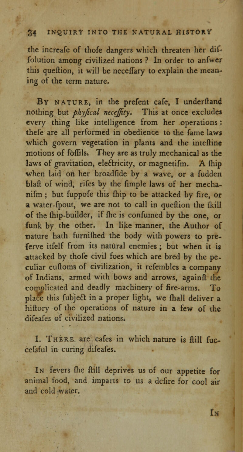 the increafe of thofe dangers which threaten her dif- folution among civilized nations ? In order to anfwer this queftion, it will be neceflary to explain the mean- ing of the term nature. By nature, in the prefent cafe, I understand nothing but physical necejjity. This at once excludes every thing like intelligence from her operations: thefe are all performed in obedience to the fame laws which govern vegetation in plants and the interline motions of fbflilsi They are as truly mechanical as the laws of gravitation, eleftricity, or magnetifm. A (hip when laid on her broadfide by a wave, or a fudden blaft of wind, rifes by the fimple laws of her mecha- nifm ; but fuppofe this fhip to be attacked by fire, or a water-fpout, we are not to call in queftion the fkill of the (hip-builder, if fhe is confumed by the one, or funk by the other. In like manner, the Author of nature hath furnilhed the body with powers to pre- ferve itfelf from its natural enemies ; but when it is attacked by thofe civil foes which are bred by the pe- culiar cuftoms of civilization, it refembles a company of Indians, armed with bows and arrows, againft the complicated and deadly machinery of fire-arms. To place this fubjeft. in a proper light, we (hall deliver a hiftory of the operations of nature in a few of the difeafes of civilized nations. I. There are cafes in which nature is ftill fuc- cefsful in curing difeafes. In fevers fhe ftill deprives us of our appetite for animal food, and imparts to us a defire for cool air and cold-water. u