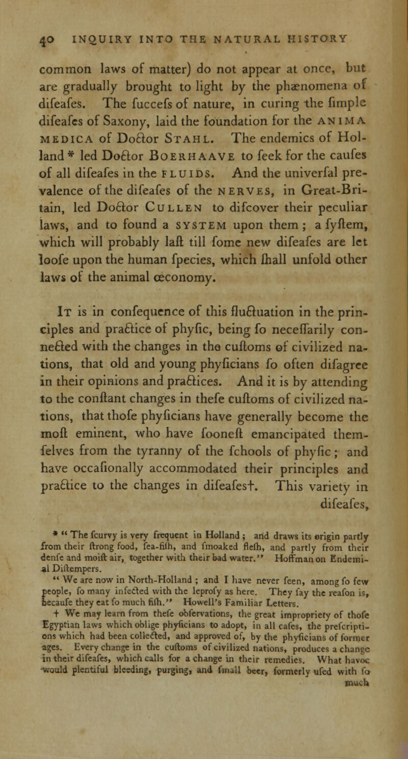 common laws of matter) do not appear at once, but are gradually brought to light by the phaenomena of difeafes. The fuccefs of nature, in curing the fimple difeafes of Saxony, laid the foundation for the anima medica of Dottor Stahl. The endemics of Hol- land* led Doftor Boerhaave to feekforthe caufes of all difeafes in the fluids. And the univerfal pre- valence of the difeafes of the nerves, in Great-Bri- tain, led Do£k>r Cullen to difcover their peculiar laws, and to found a system upon them; a fyflem, which will probably laft till fome new difeafes are let loofe upon the human fpecies, which Ihall unfold other laws of the animal ceconomy. It is in confequence of this fluctuation in the prin- ciples and practice of phyfic, being fo neceflarily con- nefted with the changes in the cufloms of civilized na- tions, that old and young phyficians fo often difagree in their opinions and practices. And it is by attending to the conftant changes in thefe cuftoms of civilized na- tions, that thofe phyficians have generally become the mofl eminent, who have fooneft emancipated them- felves from the tyranny of the fchools of phyfic; and have occafionally accommodated their principles and practice to the changes in difeafest. This variety in difeafes, *  The fcurvy is very frequent in Holland ; and draws its origin partly from their ftrong food, fea-fifh, and fmoaked flefti, and partly from their denfe and moift air, together with their bad water. Hoffman on Endemi- al Distempers.  We are now in North-Holland ; and I have never feen, among fo few people, fo many infected with the leprofy as here. They fay the reafon is, becaufe they eat fo much fifti. Howell's Familiar Letters. + We may learn from thefe obfervations, the great impropriety of thofe Egyptian laws which oblige phyficians to adopt, in all cafes, the prefcripti- ons which had been collected, and approved of, by the phyficians of former ages. Every change in the cuftoms of civilized nations, produces a change in their difeafes, which calls for a change in their remedies. What havoc -would plentiful bleeding, purging, and fmall beer, formerly ufed with fo much