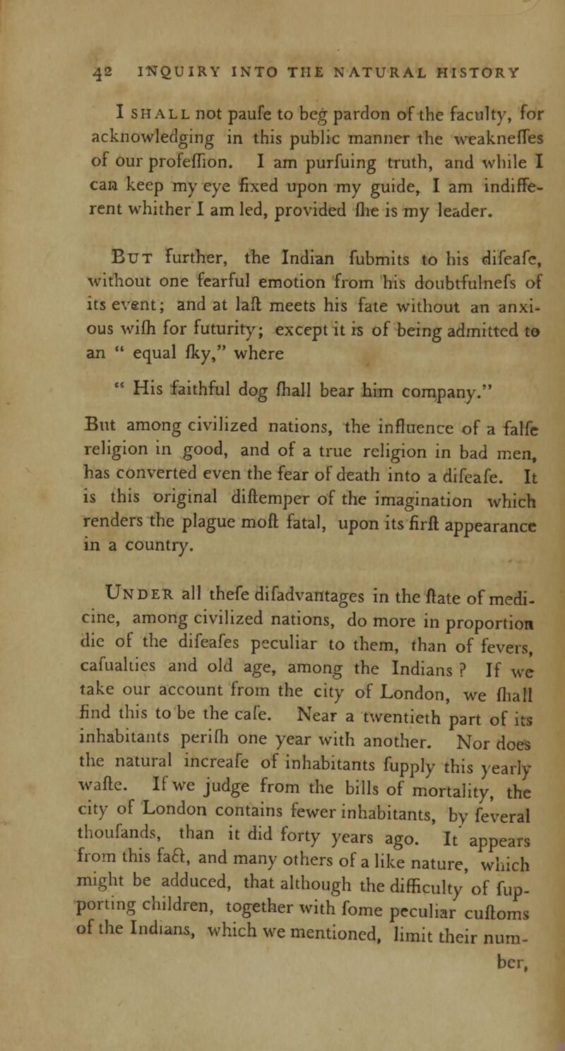 I shall not paufe to beg pardon of the faculty, for acknowledging in this public manner the weakneffes of our profeffion. I am purfuing truth, and while I can keep my eye fixed upon my guide, I am indiffe- rent whither I am led, provided file is my leader. But further, the Indian fubmits to his difeafe, without one fearful emotion from his doubtfulnefs of its event; and at laft meets his fate without an anxi- ous wifh for futurity; except it is of being admitted to an  equal fky, where  His faithful dog fhall bear him company. But among civilized nations, the influence of a falfe religion in good, and of a true religion in bad men, has converted even the fear of death into a difeafe. It is this original diftemper of the imagination which renders the plague moft fatal, upon its firfl appearance in a country. Under all thefe difadvantages in the ftate of medi- cine, among civilized nations, do more in proportion die of the difeafes peculiar to them, than of fevers, cafualties and old age, among the Indians ? If we take our account from the city of London, we fhall find this to be the cafe. Near a twentieth part of its inhabitants perifh one year with another. Nor does the natural increafe of inhabitants fupply this yearly wafte. If we judge from the bills of mortality, the city of London contains fewer inhabitants, by fe'veral thoufands, than it did forty years ago. It' appears from this faft, and many others of a like nature, which might be adduced, that although the difficulty' of {im- porting children, together with fome peculiar cuftoms of the Indians, which we mentioned, limit their num- ber,