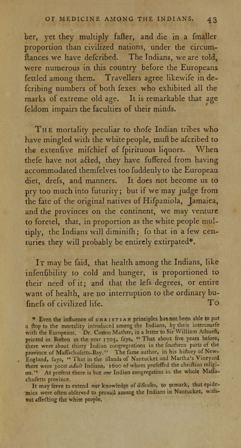 ber, yet they multiply falter, and die in a {mailer proportion than civilized nations, under the circum- ftances we have defcribed. The Indians, we are told, were numerous in this country before the Europeans fettled among them. Travellers agree likewife in de- fcribing numbers of both fexes who exhibited all the marks of extreme old age. It is remarkable that age ieldom impairs the faculties of their minds. The mortality peculiar to thofe Indian tribes who have mingled with the white people, muftbe afcribed to the extenfive mifchief of fpirituous liquors. When thefe have not acled, they have fufFered from having accommodated themfelves toofuddenlyto the European diet, drefs, and manners. It does not become us to pry too much into futurity; but if we may judge from the fate of the original natives of Hifpaniola, Jamaica, and the provinces on the continent, we may venture to foretel, that, in proportion as the white people mul- tiply, the Indians will diminifh; fo that in a few cen- turies they will probably be entirely extirpated*. It may be faid, that health among the Indians, like infenGbility to cold and hunger, is proportioned to their need of it; and that the lefs degrees, or entire want of health, are no interruption to the ordinary bu- finefs of civilized life. To * Even the influence of christian principles has not been able to put a ftop to the mortality introduced among the Indians, by their intercourfe with the Europeans. Dr. Cotton Mather, in a letter to Sir William Afhurft, printed in Bolton in the year 1705, fays, That about five years before, there were about thirty Indian congregations in the fouthern parts of the province of Maffachufetts-Bay. The fame author, in his hiftory of New- England, fays, That in the Mands of Nantucket and Martha's Vineyard there were 3000 adult Indians, 1600 of whom profeffed the chriftian religi- on. At prefent there is but one Indian congregation in the whole Maffa- chufetts province. It may ferve to extend our knowledge of difeafes, to remark, that epide- mics were often obierved to prevail among the Indians in Nantucket, with- out affe&ing the white people.