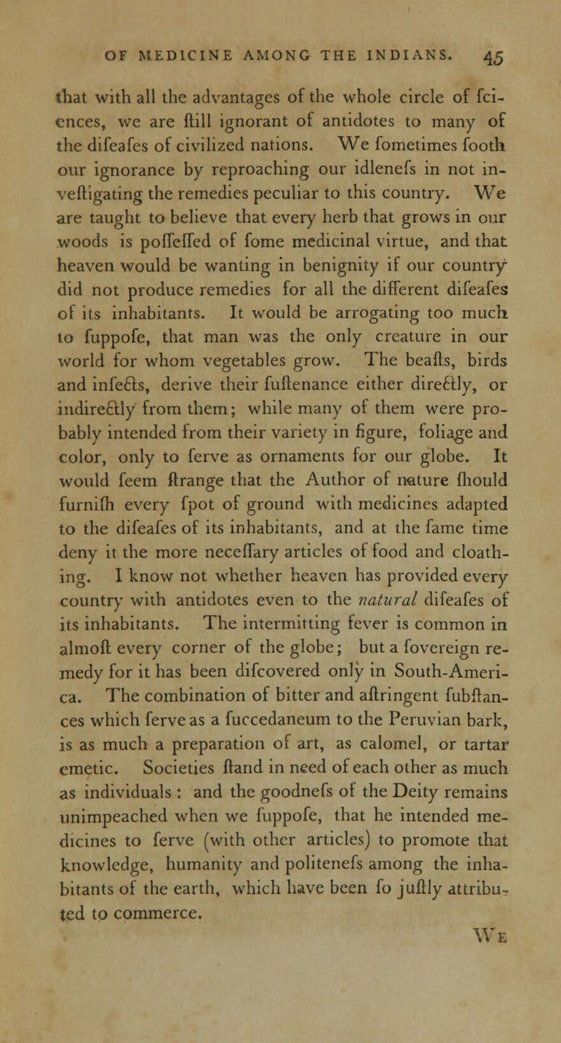 that with all the advantages of the whole circle of fci- cnces, we are ftill ignorant of antidotes to many of the difeafes of civilized nations. We fometimes footh our ignorance by reproaching our idlenefs in not in- veftigating the remedies peculiar to this country. We are taught to believe that every herb that grows in our woods is poflefied of fome medicinal virtue, and that heaven would be wanting in benignity if our country did not produce remedies for all the different difeafes of its inhabitants. It would be arrogating too much to fuppofe, that man was the only creature in our world for whom vegetables grow. The beafts, birds and infecls, derive their fuftenance either direttly, or indire&ly from them; while many of them were pro- bably intended from their variety in figure, foliage and color, only to ferve as ornaments for our globe. It would feem ftrange that the Author of nature fhould furnilh every fpot of ground with medicines adapted to the difeafes of its inhabitants, and at the fame time deny it the more neceflary articles of food and cloath- ing. I know not whether heaven has provided every country with antidotes even to the natural difeafes of its inhabitants. The intermitting fever is common in almoft every corner of the globe; but a fovereign re- medy for it has been difcovered only in South-Ameri- ca. The combination of bitter and aftringent fubftan- ces which ferve as a fuccedaneum to the Peruvian bark, is as much a preparation of art, as calomel, or tartar emetic. Societies ftand in need of each other as much as individuals : and the goodnefs oi the Deity remains unimpeached when we fuppofe, that he intended me- dicines to ferve (with other articles) to promote that knowledge, humanity and politenefs among the inha- bitants of the earth, which have been fo juftly attribu- ted to commerce. We