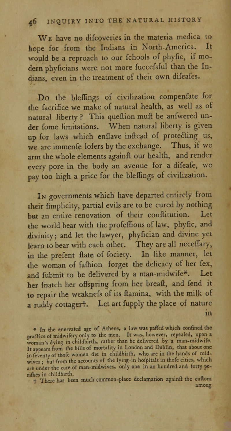 We have no difcoveries in the materia medica to hope for from the Indians in North-America. It would be a reproach to our fchools of phyfic, if mo- dern phyficians were not more fuccefsful than the In- dians, even in the treatment of their own difeafes. Do the bleffings of civilization compenfate for the facrifice we make of natural health, as well as of natural liberty ? This quefiion muft be anfwered un- der fome limitations. When natural liberty is given up for laws which enflave inftead of protecting us, we are immenfe lofers by the exchange. Thus, if we arm the whole elements againft our health, and render every pore in the body an avenue for a difeafe, we pay too high a price for the bleffings of civilization. In crovernments which have departed entirely from their fimplicity, partial evils are to be cured by nothing but an entire renovation of their conftitution. Let the world bear with the profeffions of law, phyfic, and divinity; and let the lawyer, phyfician and divine yet learn to bear with each other. They are all neceffary, in the prefent ftate of fociety. In like manner, let the woman of fafhion forget the delicacy of her fex, and fubmit to be delivered by a man-midwife*. Let her fnatch her offspring from her breaft, and fend it to repair the weaknefs of its ftamina, with the milk of a ruddy cottagert. Let art fupply the place of nature in * Tn the enervated age of Athens, a law was pafTed which confined the practice of midwifery only to the men. It was, however, repealed, upon a woman's dying in childbirth, rather than be delivered by a man-midwife. It appears from the bills of mortality in London and Dublin, that about one in feventy of thofe women die in childbirth, who are in the hands of mid- wives ; but from the accounts of the lying-in hofpitals in thofe cities, which are under the care of man-midwives, only one in an hundred and forty pe- rifties in childbirth. i There has been much common-place declamation againft the cuftom among