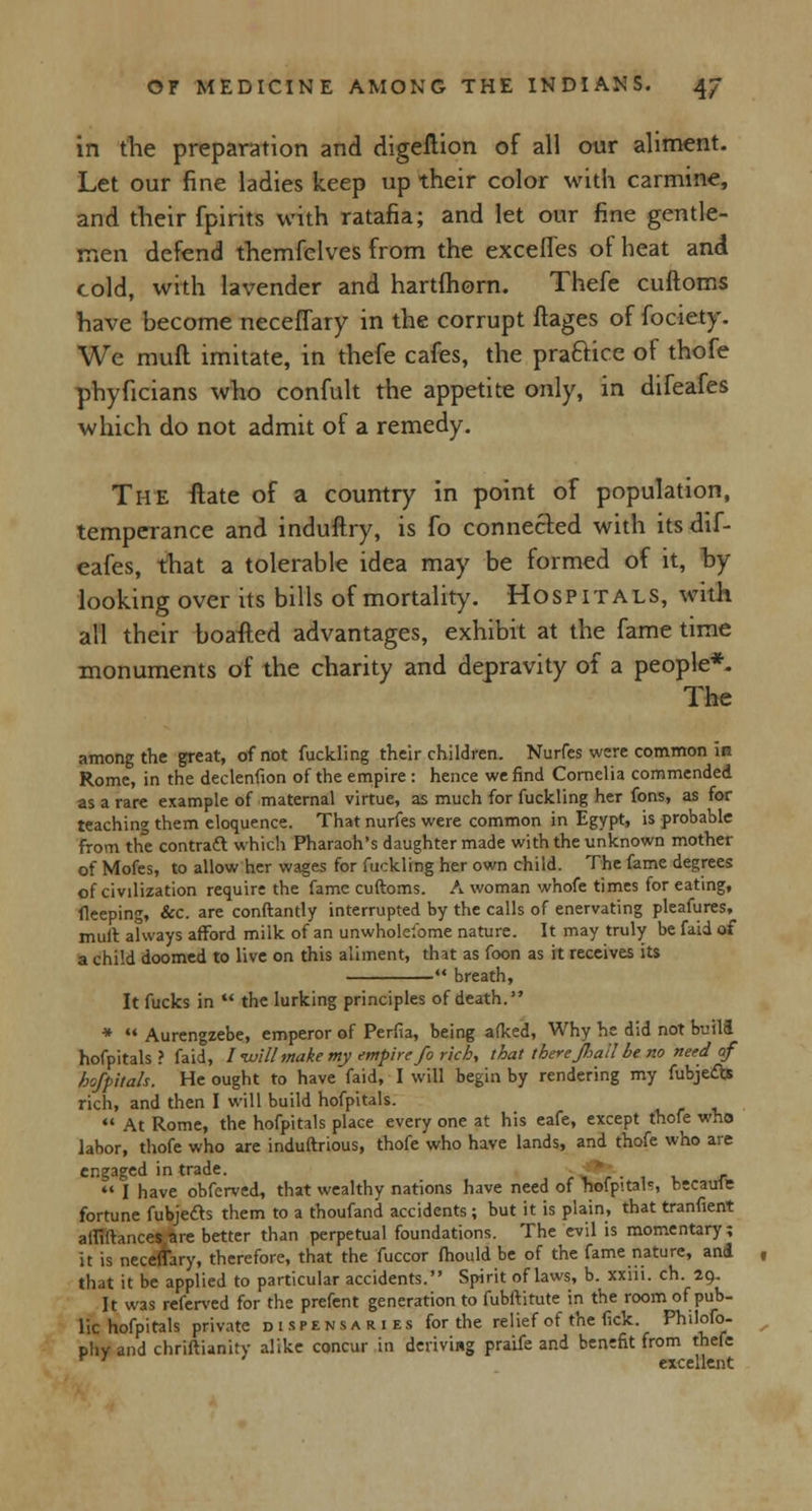 in the preparation and digeftion of all our aliment. Let our fine ladies keep up their color with carmine, and their fpirits with ratafia; and let our fine gentle- men defend themfelves from the exceffes of heat and cold, with lavender and hartfhorn. Thefe cuftoms have become neceflary in the corrupt ftages of fociety. We mull imitate, in thefe cafes, the practice of thofe phyficians who confult the appetite only, in difeafes which do not admit of a remedy. The ftate of a country in point of population, temperance and induftry, is fo connected with its dif- eafes, that a tolerable idea may be formed of it, by- looking over its bills of mortality. Hospitals, with all their boafted advantages, exhibit at the fame time monuments of the charity and depravity of a people*. The among the great, of not fuckling their children. Nurfes were common in Rome, in the declenfion of the empire : hence we find Cornelia commended as a rare example of maternal virtue, as much for fuckling her fons, as for teaching them eloquence. That nurfes were common in Egypt, is probable from the contract which Pharaoh's daughter made with the unknown mother of Mofes, to allow her wages for fuckling her own child. The fame degrees of civilization require the fame cuftoms. A woman whofe times for eating, fleeping, &c. are conftantly interrupted by the calls of enervating pleafures, mult aKvays afford milk of an unwholelbme nature. It may truly be faid of a child doomed to live on this aliment, that as foon as it receives its *■ breath, It fucks in  the lurking principles of death. *  Aurengzebe, emperor of Perfia, being afked, Why he did not build hofpitals ? faid, I-will make my empire fo rich, that there fiail be no need of hofpitals. He ought to have faid, I will begin by rendering my fubjedb rich, and then I will build hofpitals.  At Rome, the hofpitals place every one at his eafe, except thofe who labor, thofe who are induftrious, thofe who have lands, and thofe who are engaged in trade. *  I have obferved, that wealthy nations have need of 'hofpital', becaufe fortune fubje&s them to a thoufand accidents ; but it is plain, that tranfient atriftances are better than perpetual foundations. The evil is momentary; it is neceflary, therefore, that the fuccor fhould be of the fame nature, and that it be applied to particular accidents. Spirit of laws, b. xxiii. ch. 29. It was referved for the prefent generation to fubftitute in the room of pub- lic hofpitals private dispensaries for the relief of the fide Philofo- pliv and chriftianity alike concur in deriving praife and benefit from thefe r ' excellent