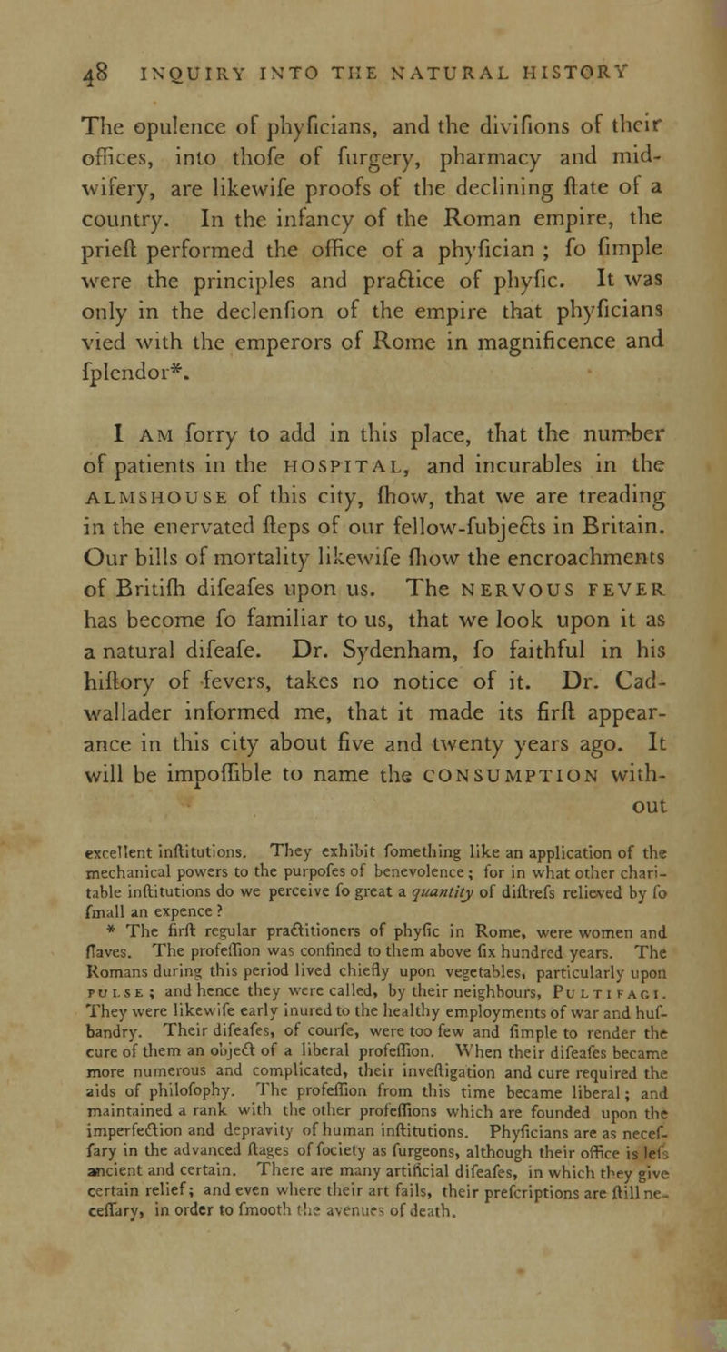 The opulence of phyficians, and the divifions of their offices, into thofe of furgery, pharmacy and mid- wifery, are likewife proofs of the declining ftate of a country. In the infancy of the Roman empire, the prieft performed the office of a phyfician ; fo fimple were the principles and praftice of phyfic. It was only in the declenfion of the empire that phyficians vied with the emperors of Rome in magnificence and fplendor*. I am forry to add in this place, that the number of patients in the hospital, and incurables in the almshouse of this city, fhow, that we are treading in the enervated flcps of our fellow-fubjefts in Britain. Our bills of mortality likewife fhow the encroachments of Britifh difeafes upon us. The nervous fever has become fo familiar to us, that we look upon it as a natural difeafe. Dr. Sydenham, fo faithful in his hiftory of fevers, takes no notice of it. Dr. Cad- wallader informed me, that it made its firfl appear- ance in this city about five and twenty years ago. It will be impoffible to name the consumption with- out excellent inftitutions. They exhibit fomething like an application of the mechanical powers to the purpofes of benevolence ; for in what other chari- table inftitutions do we perceive fo great a quantity of diftrefs relieved by Co fmall an expence ? * The firft regular practitioners of phyfic in Rome, were women and ftaves. The profeffion was confined to them above fix hundred years. The Romans during this period lived chiefly upon vegetables, particularly upon pulse; and hence they were called, by their neighbours, Puitifaci. They were likewife early inured to the healthy employments of war and hus- bandry. Their difeafes, of courfe, were too few and fimple to render the cure of them an object of a liberal profeffion. When their difeafes became more numerous and complicated, their investigation and cure required the aids of philofophy. The profeffion from this time became liberal; and maintained a rank with the other profeffions which are founded upon the imperfection and depravity of human inftitutions. Phyficians are as necef- fary in the advanced ftages of fociety as furgeons, although their office is lets ancient and certain. There are many artificial difeafes, in which they give certain relief; and even where their art fails, their prefcriptions are ftillne- ceflary, in order to fmooth the avenue1; of death.