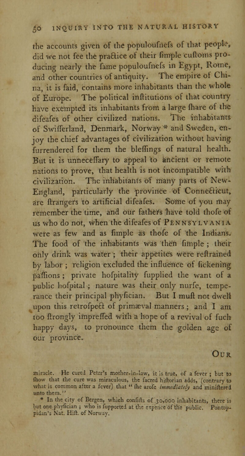 the accounts given of the populoufncfs of that people, did we not fee the practice of their fimple cuftoms pro- ducing nearly the fame populoufnefs in Egypt, Rome, and other countries of antiquity. The empire of Chi- na, it is faid, contains more inhabitants than the whole of Europe. The political inftitutions of that country have exempted its inhabitants from a large fhare of the difeafes of other civilized nations. The inhabitants of SwifTerland, Denmark, Norway * and Sweden, en- joy the chief advantages of civilization without having furrendered for them the blefhngs of natural health. But it is unnecefiary to appeal to ancient or remote nations to prove, that health is not incompatible with civilization. The inhabitants of many parts of New- England, particularly the province of Connecticut, are ftrangers to artificial difeafes. Some of you may remember the time, and our fathers have told thofe of us who do not, when the difeafes of Pennsylvania were as few and as fimple as thofe of the Indians. The food of the inhabitants was then fimple ; their only drink was water ; their appetites were retrained by labor ; religion excluded the influence of fickening pafhons ; private hofpitality fupplied the want of a public hofpital ; nature was their only nurfe, tempe- rance their principal phyfician. But I mufl not dwell upon this retrofpect of primaeval manners ; and I am too flrongly imprefled with a hope of a revival of fuch happy days, to pronounce them the golden age of our province. Our miracle. He cured Peter's mother-in-law, it is true, of a fever ; but to fhow that the cure was miraculous, the facred hiftorian adds, (contrary to what is common after a fever) that  (he arofe immediately and miniftered unto them. * In the city of Bergen, which confith of 30,000 inhabitants, there is but one phyfician ; who is fupportei at the er.ptnce of the public. Pontop- pidan's Nat. Hift. of Norway.