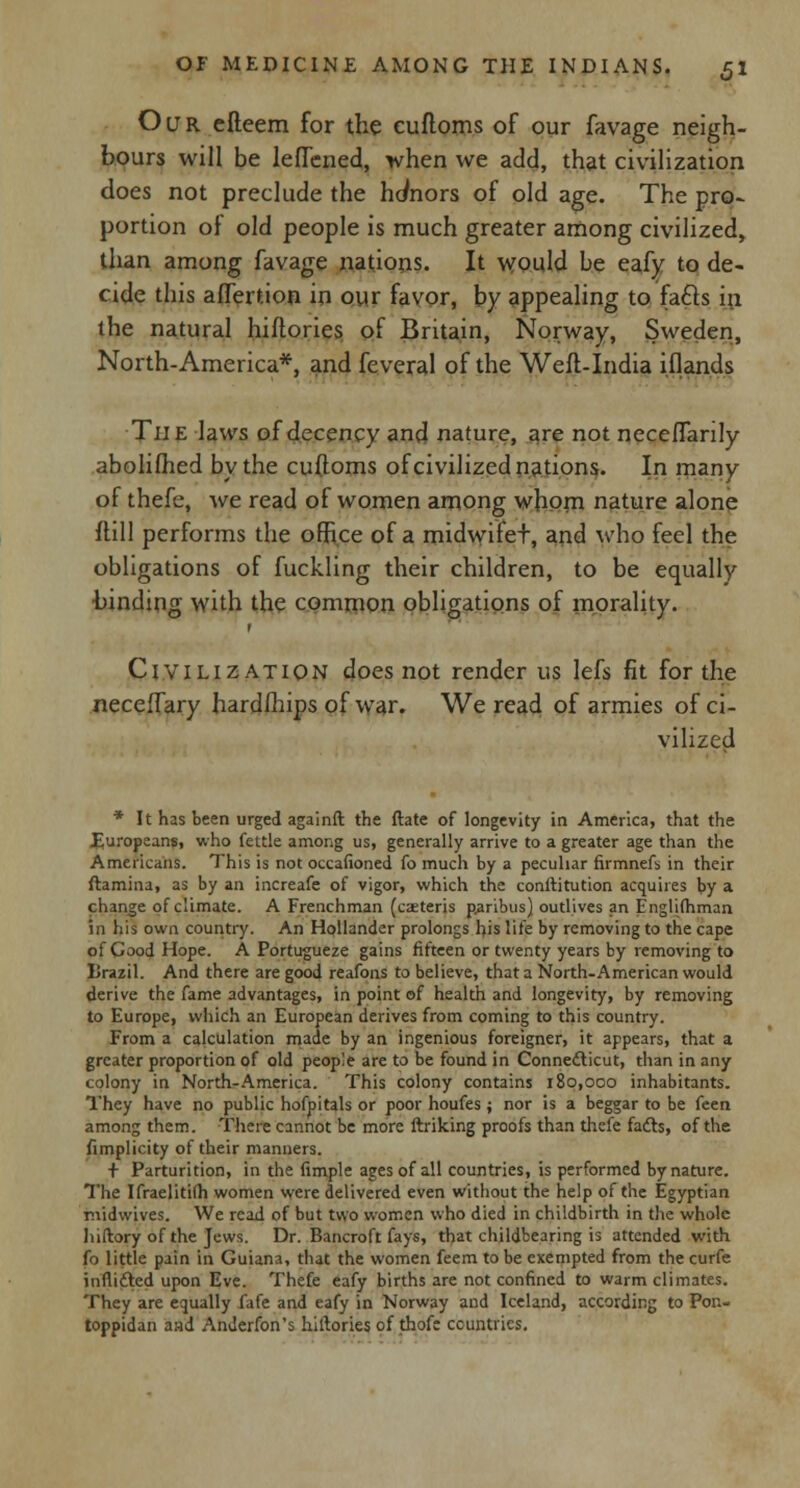 Our efteem for the cufloms of our favage neigh- bours will be leflcned, when we add, that civilization does not preclude the honors of old age. The pro- portion of old people is much greater among civilized, than among favage nations. It would be eafy to de- cide this affertion in our favor, by appealing to faffs in the natural hiftories of Britain, Norway, Sweden, North-America*, and feveral of the Weft-India iflands The laws of decency and nature, are not neceflarily abolifhed by the cufloms of civilized nations. In many of thefe, we read of women among whom nature alone ftill performs the office of a midwifet, and who feel the obligations of fuckling their children, to be equally binding with the common obligations of morality. Civilization does not render us lefs fit for the neceffary hardfhips of war. We read of armies of ci- vilized * It has been urged againft the ftate of longevity in America, that the Europeans, who fettle among us, generally arrive to a greater age than the Americans. This is not occafioned fo much by a peculiar firmnefs in their ftamina, as by an increafe of vigor, which the constitution acquires by a change of climate. A Frenchman (eaeteris paribus) outlives an Englilhman in his own country. An Hollander prolongs his life by removing to the cape of Good Hope. A Portugueze gains fifteen or twenty years by removing to Brazil. And there are good reafons to believe, that a North-American would derive the fame advantages, in point of health and longevity, by removing to Europe, which an European derives from coming to this country. From a calculation made by an ingenious foreigner, it appears, that a greater proportion of old people are to be found in Connecticut, than in any colony in North-America. This colony contains 180,000 inhabitants. They have no public hofpitals or poor houfes ; nor is a beggar to be {sen among them. There cannot be more ftriking proofs than thefe fadb, of the fimplicity of their manners. + Parturition, in the fimple ages of all countries, is performed by nature. The Ifraelitifh women were delivered even without the help of the Egyptian midwives. We read of but two women who died in childbirth in the whole liiftory of the Jews. Dr. Bancroft fays, that childbearing is attended with fo little pain in Guiana, that the women feem to be exempted from the curfe in flitted upon Eve. Thefe eafy births are not confined to warm climates. They are equally fafe and eafy in Norway and Iceland, according to Pon- toppidan aad AnJerfon's hiftories of thofc countries.