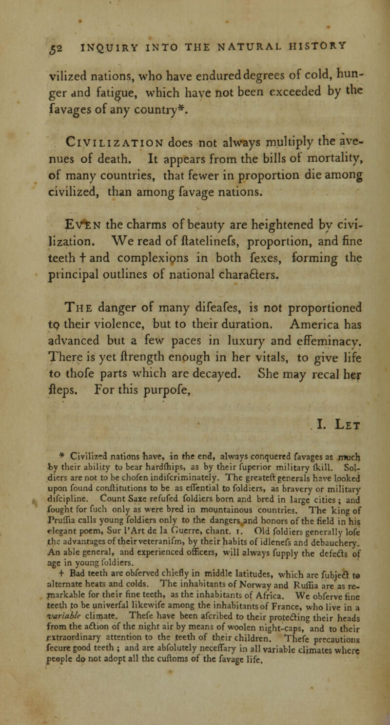 vilized nations, who have endured degrees of cold, hun- ger and fatigue, which have not been exceeded by the favages of any country*. Civilization does not always multiply the ave- nues of death. It appears from the bills ot mortality, of many countries, that fewer in proportion die among civilized, than among favage nations. EvtN the charms of beauty are heightened by civi- lization. We read of flatelinefs, proportion, and fine teeth t and complexions in both fexes, forming the principal outlines of national characters. Th e danger of many difeafes, is not proportioned to their violence, but to their duration. America has advanced but a few paces in luxury and effeminacy. There is yet ftrength enough in her vitals, to give life to thofe parts which are decayed. She may recal her fteps. For this purpofe, I. Let * Civilized nations have, in the end, always conquered favages as much by their ability to bear hardships, as by their fuperior military (kill. Sol- diers are not to be chofen indiscriminately. The greateft generals have looked upon found conftitutions to be as effential to foldiers, as bravery or military difcipline. Count Saxe refufed foldiers born and bred in large cities ; and fought for fuch only as were bred in mountainous countries. The king of Pruifia calls young foldiers only to the dangers and honors of the field in his elegant poem, Sur l'Art de la Guerre, chant. I. Old foldiers generally lofe the advantages of their veteranifm, by their habits of idlenefs and debauchery. An able general, and experienced officers, will always fupply the defects of age in young foldiers. t Bad teeth are obferved chiefly in middle latitudes, which are fubjeel te alternate heats and colds. The inhabitants of Norway and Ruilia are as re- markable for their fine teeth, as the inhabitants of Africa. We obferve fine teeth to be univerfal likewife among the inhabitants of France, who live in a •variable climate. Thefe have been afcribed to their protecting their heads from the action of the night air by means of woolen night-caps, and to their extraordinary attention to the teeth of their children. Thefe precautions fecure good teeth ; and are abfolutely neceffary in all variable climates where people do not adopt all the cuftoms of the favage life.