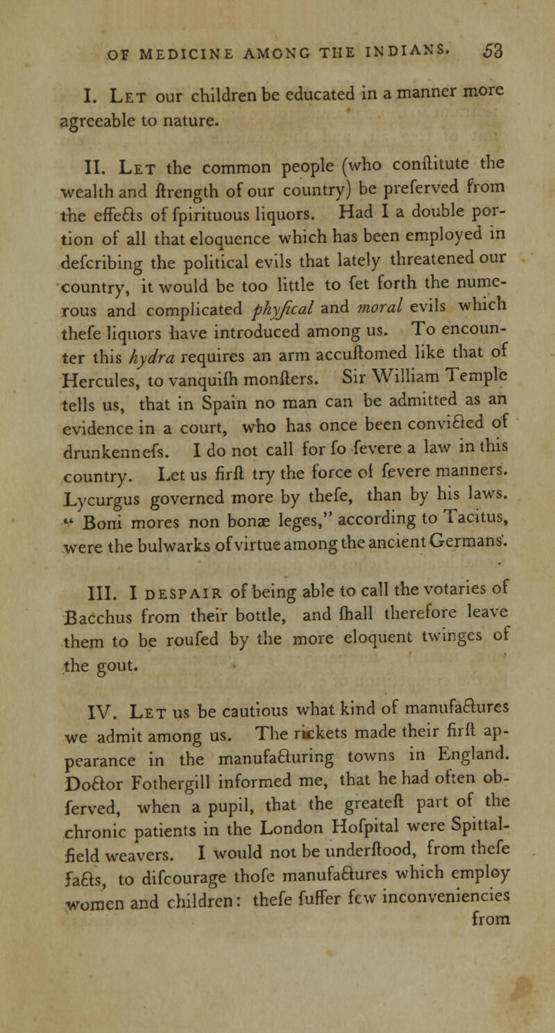 I. Let our children be educated in a manner more agreeable to nature. II. Let the common people (who coniilitute the wealth and ftrength of our country) be preferved from the effe&s of fpirituous liquors. Had I a double por- tion of all that eloquence which has been employed in defcribing the political evils that lately threatened our country, it would be too little to fet forth the nume- rous and complicated physical and moral evils which thefe liquors have introduced among us. To encoun- ter this hydra requires an arm accuftomed like that of Hercules, to vanquifh monfters. Sir William Temple tells us, that in Spain no man can be admitted as an evidence in a court, who has once been convicled of drunkennefs. I do not call for fo fevere a law in this country. Let us firfl try the force of fevere manners. Lycurgus governed more by thefe, than by his laws.  Boni mores non bonae leges, according to Tacitus, were the bulwarks of virtue among the ancient Germans'. III. I despair of being able to call the votaries of Bacchus from their bottle, and fhall therefore leave them to be roufed by the more eloquent twinges of the gout. IV. Let us be cautious what kind of manufactures we admit among us. The rickets made their firft ap- pearance in the manufaauring towns in England. Doaor Fothergill informed me, that he had often ob- ferved, when a pupil, that the greateft part of the chronic patients in the London Hofpital were Spittal- field weavers. I would not be underftood, from thefe fa&s, to difcourage thofe manufaaures which employ women and children: thefe fuffer few inconveniencies from