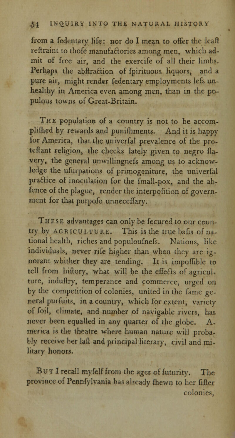 from a fedentary life: nor do I mean to offer the leaft reftraint to thofe manufaftories among men, which ad- mit of free air, and the exercife of all their limbs. Perhaps the abftraflion of fpirituous liquors, and a pure air, might render fedentary employments lefs un- healthy in America even among men, than in the po- pulous towns of Great-Britain. The population of a country is not to be accom- plished by rewards and punifhments. And it is happy ior America, that the univerfal prevalence of the pro- teflant religion, the checks lately given to negro fla- very, the general unwillingnefs among us to acknow- ledge the ufurpations of primogeniture, the univerfal practice of inoculation for the fmall-pox, and the ab- fence of the plague, render the interposition of govern- ment for that purpofe unneceffary. These advantages can only be fecured to our coun- try by agriculture. This is the true bans of na- tional health, riches and populoufnefs. Nations, like individuals, never rife higher than when they are ig- norant whither they are tending. It is impoffible to tell from hiflory, what will be the effects of agricul- ture, induftry, temperance and commerce, urged on by the competition of colonies, united in the fame ge- neral purfuits, in a country, which for extent, variety of foil, climate, and number of navigable rivers, has never been equalled in any quarter of the globe. A- merica is the theatre where human nature will proba- bly receive her lafl and principal literary, civil and mi- litary honors. B u t I recall myfelf from the ages of futurity. The province of Pennfylvania has already (hewn to her filler colonies.