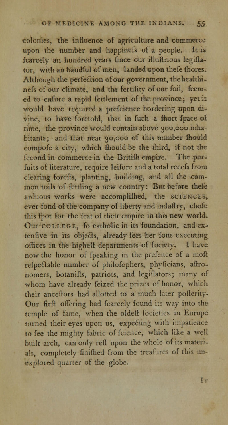 colonies, the influence of agriculture and commerce upon the number and happinefs of a people. It is icarcely an hundred years Since our illuftrious legisla- tor, with an handful of men, landed upon thefe Shores. Although the perfection of our government, thehealthi- nefs of our climate, and the fertility of our foil, feem- ed to enfure a rapid Settlement of the province; yet it would have required a prefcience bordering upon xJi- vine, to have foretold, that in Such a fhort Space oi time, the province would contain above 300,000 inha- bitants; and that near 30,000 of this number mould compofe a city, which fhould be the third, if not the Second in commerce in the Britifh empire. The pur- fuits of literature, require leifure and a total recefs from clearing forefts, planting, building, and all the com- mon toils of fettling a new country: But before thefe arduous works were accomplished, the sciences, ever fond of the company of liberty and induftry, chofe this Spot for the feat of their empire in this new world. Our COLLEGE, fo catholic in its foundation, and cx- tenfive in its objefts, already fees her fons executing offices in the highefl: departments of Society. I have now the honor of Speaking in the prefence of a more refpeclable number of philoSophers, phyficians, aftro- nomers, botaniSts, patriots, and legislators; many ot whom have already Seized the prizes of honor, which their ancestors had allotted to a much later poSterity- Our firft offering had Scarcely found its way into the temple of fame, when the oldefl Societies in Europe turned their eyes upon us, expecting with impatience to See the mighty fabric of Science, which like a well built arch, can only reft upon the whole of its materi- als, completely finished from the treafures of this un- explored quarter of the globe. !