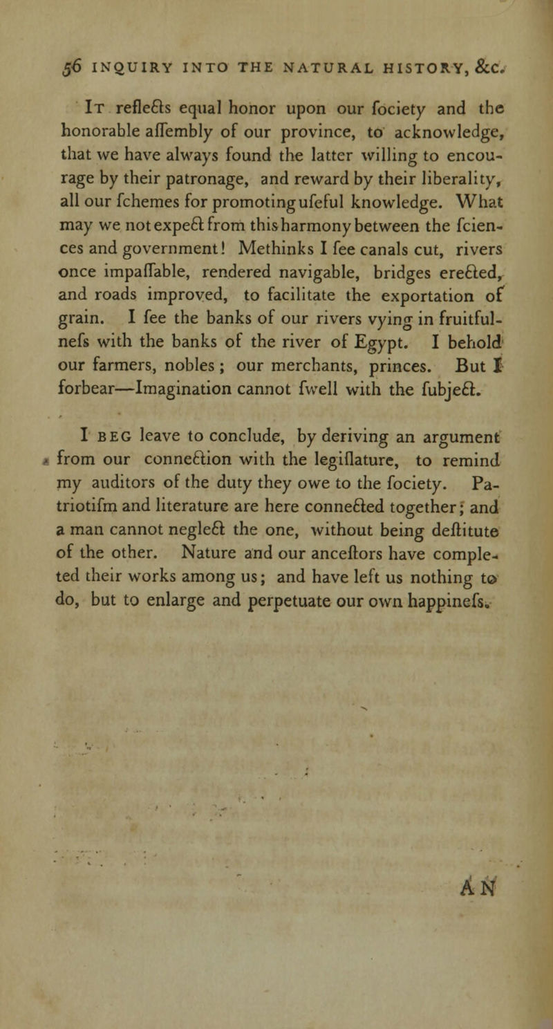 It refie&s equal honor upon our fociety and the honorable affembly of our province, to acknowledge, that we have always found the latter willing to encou- rage by their patronage, and reward by their liberality, all our fchemes for promoting ufeful knowledge. What may we not expect from this harmony between the fcien- ces and government! Methinks I fee canals cut, rivers once impaffable, rendered navigable, bridges erefted, and roads improved, to facilitate the exportation of grain. I fee the banks of our rivers vying in fruitful- nefs with the banks of the river of Egypt. I behold our farmers, nobles; our merchants, princes. But I forbear—Imagination cannot fwell with the fubjecl. I beg leave to conclude, by deriving an argument i from our connection with the legiflature, to remind my auditors of the duty they owe to the fociety. Pa- triotifm and literature are here connected together; and a man cannot negleft the one, without being deltitute of the other. Nature and our anceftors have comple- ted their works among us; and have left us nothing to do, but to enlarge and perpetuate our own happinefs. AN