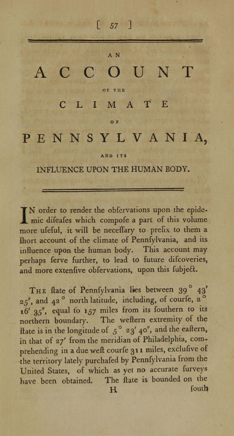 A N ACCOUNT OF THE CLIMATE O F PENNSYLVANIA, AND ITS INFLUENCE UPON THE HUMAN BODY. IN order to render the obfervations upon the epide- mic difeafes which compofe a part of this volume more ufeful, it will be neceflary to prefix to them a ihort account of the climate of Pennfylvania, and its influence upon the human body. This account may perhaps ferve further, to lead to future difcoveries, and more extenfive obfervations, upon this fubjeft. The ftate of Pennfylvania lies between 39° 43' 25, and 42 ° north latitude, including, of courfe, 2 ° 16' 35, equal to 157 miles from its fouthern to its northern boundary. The weftern extremity of the ftate is in the longitude of 50 23' 40, and the eaftern, in that of 27' from the meridian of Philadelphia, com- prehending in a due weft courfe 311 miles, exclufive of the territory lately purchafed by Pennfylvania from the United States, of which as yet no accurate furveys have been obtained. The ftate is bounded on the H f°uth