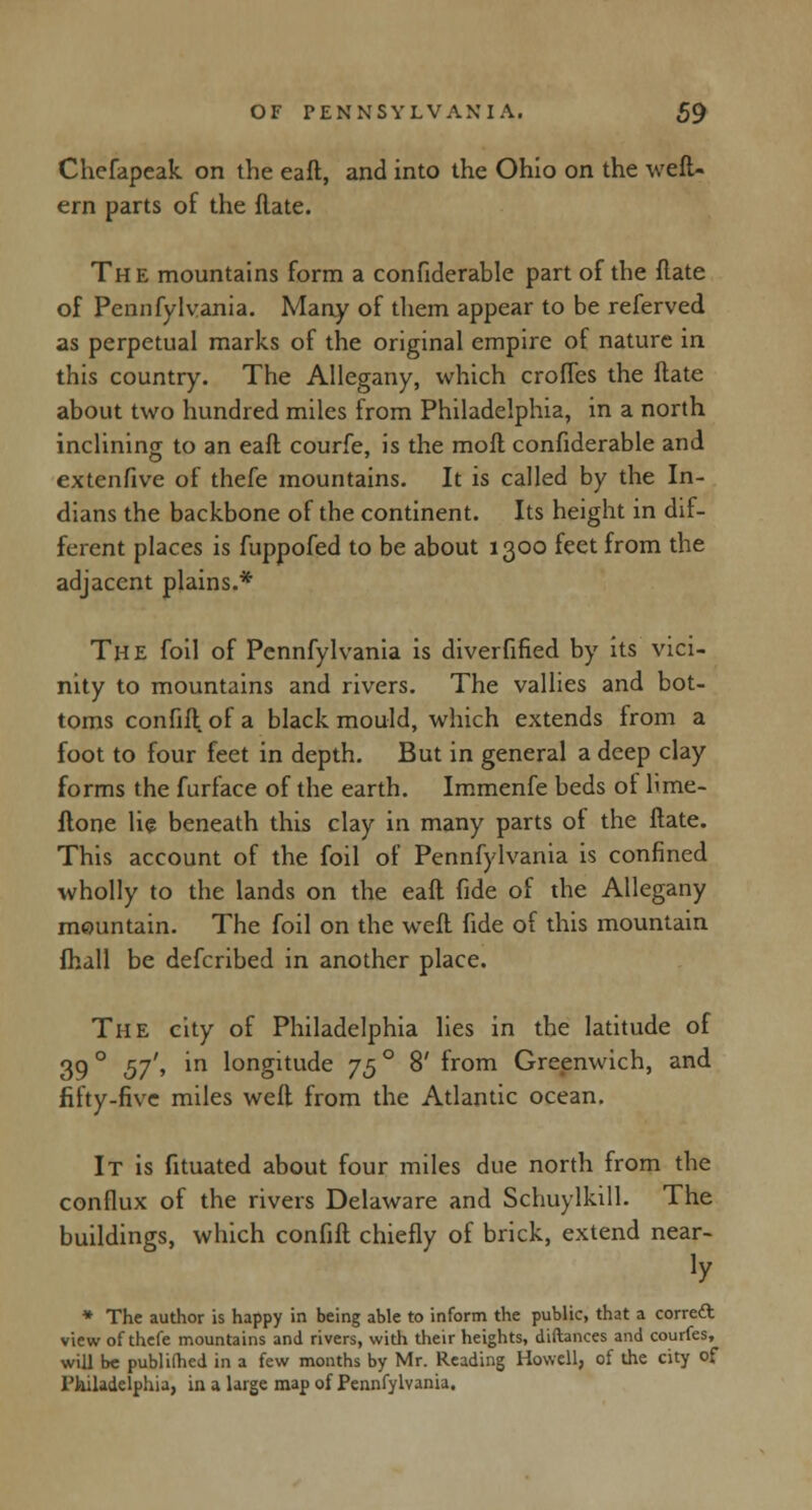 Chefapeak on the eafl, and into the Ohio on the weft- em parts of the (late. The mountains form a confiderable part of the flate of Pennfylvania. Many of them appear to be referved as perpetual marks of the original empire of nature in this country. The Allegany, which crofTes the Hate about two hundred miles from Philadelphia, in a north inclining to an eafl courfe, is the mofl confiderable and extenfive of thefe mountains. It is called by the In- dians the backbone of the continent. Its height in dif- ferent places is fuppofed to be about 1300 feet from the adjacent plains.* The foil of Pennfylvania is diverfified by its vici- nity to mountains and rivers. The vallies and bot- toms confift. of a black mould, which extends from a foot to four feet in depth. But in general a deep clay forms the furface of the earth. Immenfe beds of lime- flone lie beneath this clay in many parts of the flate. This account of the foil of Pennfylvania is confined wholly to the lands on the eafl fide of the Allegany mountain. The foil on the weft fide of this mountain fhall be defcribed in another place. The city of Philadelphia lies in the latitude of 39 ° 57'» m l°ngitude 75 ° 8' from Greenwich, and fifty-five miles weft from the Atlantic ocean. It is fituated about four miles due north from the conflux of the rivers Delaware and Schuylkill. The buildings, which confift chiefly of brick, extend near- »y * The author is happy in being able to inform the public, that a correct view of thefe mountains and rivers, with their heights, diftances and courfes, will be publifhed in a few months by Mr. Reading Howell, of the city of Philadelphia, in a large map of Pennfylvania.