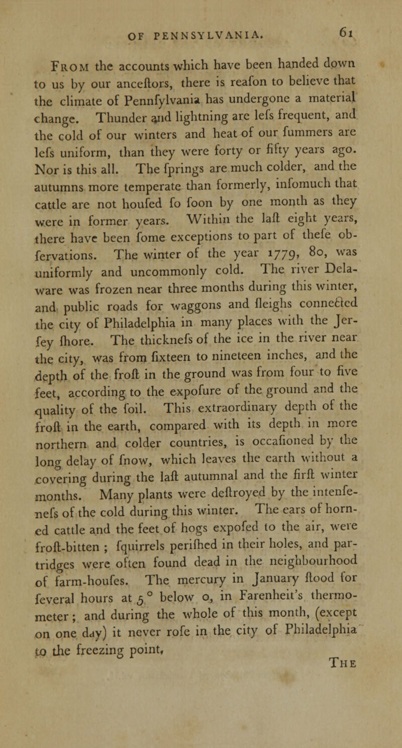 From the accounts which have been handed down to us by our anceftors, there is reafon to believe that the climate of Pennfylvania has undergone a material change. Thunder and lightning arc lefs frequent, and the cold of our winters and heat of our fummers are lefs uniform, than they were forty or fifty years ago. Nor is this all. The fprings are much colder, and the autumns more temperate than formerly, infomuch that cattle are not houfed fo foon by one month as they were in former years. Within the laft eight years, there have been fome exceptions to part of thefe ob- fervations. The winter of the year 1779, 80, was uniformly and uncommonly cold. The river Dela- ware was frozen near three months during this winter, and public roads for waggons and fleighs connected the city of Philadelphia in many places with the Jer- fey more. The thicknefs of the ice in the river near the city, was from fixteen to nineteen inches, and the depth of the froft in the ground was from four to five feet, according to the expofure of the ground and the quality of the foil. This extraordinary depth of the froft in the earth, compared with its depth in more northern and colder countries, is occafioned by the long delay of fnow, which leaves the earth without a covering during the laft autumnal and the firft winter months. Many plants were deftroyed by the intenfe- nefs of the cold during this winter. The cars of horn- ed cattle and the feet of hogs expofed to the air, were froft-bitten ; fquirrels perifhed in their holes, and par- tridges were often found dead in the neighbourhood of farm-houfes. The mercury in January flood for feveral hours at 5 ° below o, in Farenheit's thermo- meter ; and during the whole of this month, (except on one day) it never rofe in the city of Philadelphia to the freezing point, The