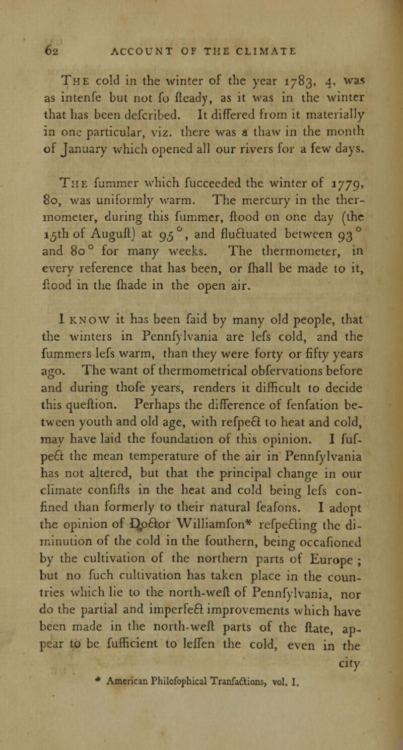 The cold in the winter of the year 1783, 4, was as intenfe but not fo fteady, as it was in the winter that has been defcribed. It differed from it materially in one particular, viz. there was a thaw in the month of January which opened all our rivers for a few days. The fummer which fucceeded the winter of 1779, 80, was uniformly warm. The mercury in the ther- mometer, during this fummer, flood on one day (the 15th ot Auguft) at 95 °, and fluctuated between 93 ° and 80 ° for many weeks. The thermometer, in every reference that has been, or (hall be made to it, flood in the fhade in the open air. I know it has been faid by many old people, that the winters in Pennfylvania are lefs cold, and the fummers lefs warm, than they were forty or fifty years ago. The want of thermometrical obfervations before and during thofe years, renders it difficult to decide this queflion. Perhaps the difference of fenfation be- tween youth and old age, with refpefl to heat and cold, may have laid the foundation of this opinion. I fuf- peft the mean temperature of the air in Pennfylvania has not altered, but that the principal change in our climate confifls in the heat and cold being lefs con- fined than formerly to their natural feafons. I adopt the opinion of Qp£tor Williamfon* refpecling the di- minution of the cold in the fouthern, being occafioncd by the cultivation of the northern parts of Europe ; but no fuch cultivation has taken place in the coun- tries which lie to the north-weft of Pennfylvania, nor do the partial and imperfect improvements which have been made in the north-weft parts of the flate, ap- pear to be fufficient to leffen the cold, even in the city * American Philofophical Tranfaftions, vol. I.