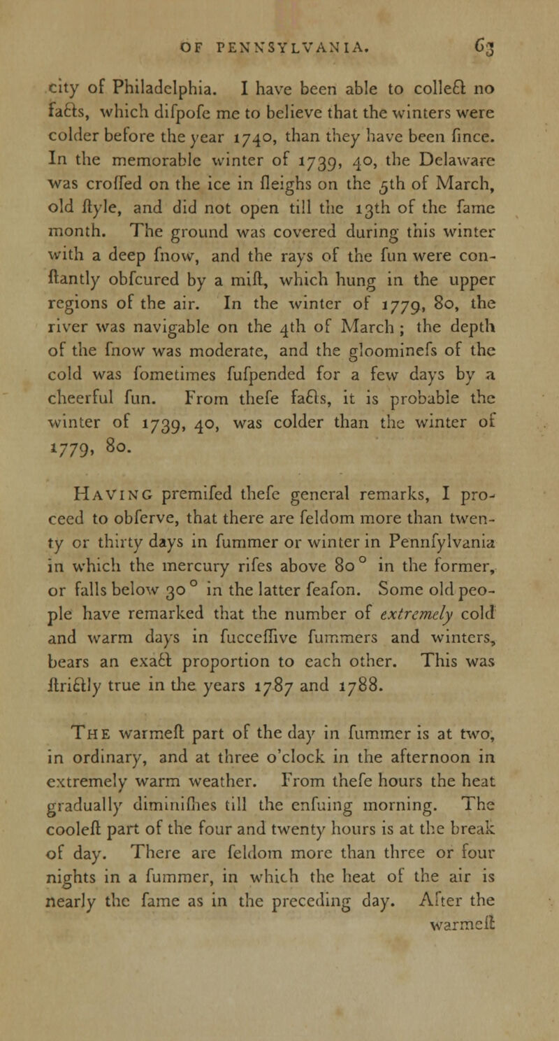a city of Philadelphia. I have been able to collecl no fa&s, which difpofe me to believe that the winters were colder before the year 1740, than they have been fince. In the memorable winter of 1739, 40, the Delaware was crofled on the ice in fleighs on the 5th of March, old ftyle, and did not open till the 13th of the fame month. The ground was covered during this winter with a deep fnow, and the rays of the fun were con- ftantly obfeured by a miff, which hung in the upper regions of the air. In the winter of 1779, 80, the river was navigable on the 4th of March ; the depth of the fnow was moderate, and the gloominefs of the cold was fometimes fufpended for a few days by a cheerful fun. From thefe fa£ls, it is probable the winter of 1739, 4°> was co^er than the winter of 1779, 80. Having premifed thefe general remarks, I pro- ceed to obferve, that there are feldom more than twen- ty or thirty days in fummer or winter in Pennfylvania in which the mercury rifes above 80 ° in the former, or falls below 30 ° in the latter feafon. Some old peo- ple have remarked that the number of extremely cold and warm days in fucceflive fummers and winters, bears an exact proportion to each other. This was ftricUy true in the years 1787 and 1788. The warmeft part of the day in fummer is at two, in ordinary, and at three o'clock in the afternoon in extremely warm weather. From thefe hours the heat gradually diminifiies till the enfuing morning. The cooleft part of the four and twenty hours is at the break of day. There are feldom more than three or four nights in a fummer, in which the heat ol the air is nearly the fame as in the preceding day. After the warmeil