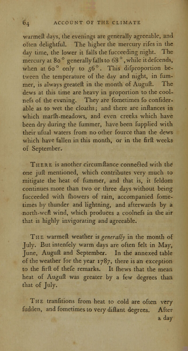 warmeil days, the evenings are generally agreeable, and often delightful. The higher the mercury rifes in the day time, the lower it falls the fucceeding night. The mercury at 80 ° generally falls to 68°, while itdefcends, when at 60 ° only to 56 °. This difproportion be- tween the temperature of the day and night, in fum- mer, is always greateft in the month of Auguft. The dews at this time are heavy in proportion to the cool- nefs of the evening. They are fometimes fo confider- able as to wet the cloaths; and there are inftances in which marfh-meadows, and even creeks which have been dry during the fummer, have been fupplied with their ufual waters from no other fource than the dews which have fallen in this month, or in the firft weeks of September* There is another circumftance connected with the one juft mentioned, which contributes very much to mitigate the heat of fummer, and that is, it feldom continues more than two or three days without being fucceeded with mowers of rain, accompanied fome- times by thunder and lightning, and afterwards by a north-well wind, which produces a coolnefs in the air that is highly invigorating and agreeable. The warmeft weather is generally in the month of July. But intenfely warm days are often felt in May, June, Auguft and September. In the annexed table of the weather for the year 1787, there is an exception to the firft of thefe remarks. It (hews that the mean heat of Auguft was greater by a few degrees than that of July. The tranfitions from heat to cold are often very fudclen, and fometimes to very diftant degrees. After a day