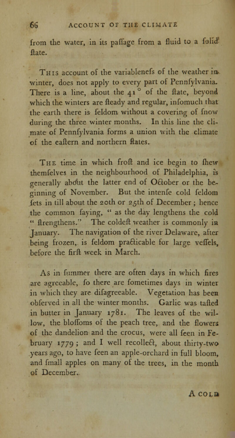 from the water, in its paffage from a fluid to a folid* ftate. This account of the variablenefs of the weather ii» winter, does not apply to every part of Pennfylvania. There is a line, about the 41 ° of the ftate, beyond which the winters are fteady and regular, infomuch that the earth there is feldom without a covering of fnow during the three winter months. In this line the cli- mate of Pennfylvania forms a union with the climate of the eaftern and northern ftates. The time in which frofl and ice begin to (hew themfelves in the neighbourhood of Philadelphia, is generally abdut the latter end of Oflober or the be- ginning of November. But the intenfc cold feldom lets in till about the 20th or 25th of December ; hence the common faying,  as the day lengthens the cold  ftrengthens. The coldeft weather is commonly in January. The navigation of the river Delaware, after being frozen, is feldom practicable for large veffels, before the firfl week in March. As in fummer there are often days in which fires are agreeable, fo there are fometimes days in winter in which they are difagreeable. Vegetation has been obferved in all the winter months. Garlic was tailed in butter in January 1781. The leaves of the wil- low, the bloffoms of the peach tree, and the flowers of the dandelion and the crocus, were all fcen in Fe- bruary 1779 > an(* I we^ recollect, about thirty-two years ago, to have feen an apple-orchard in full bloom, and fmall apples on many of the trees, in the month of December. A coLa