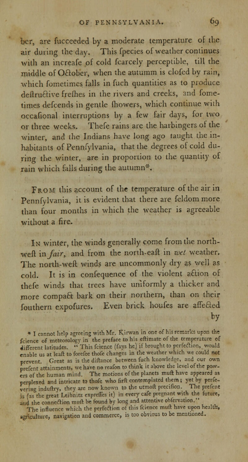 bcr, are fucceeded by a moderate temperature of the air during the day. This fpecies of weather continues with an increafe of cold fcarcely perceptible, till the middle of Oftober, when the autumm is clofed by rain, which fometimes falls in fuch quantities as to produce deftruclive frefhes in the rivers and creeks, and fome- times defcends in gentle fhowers, which continue with occafional interruptions by a few fair days, for two or three weeks. Thefe rains are the harbingers of the winter, and the Indians have long ago taught the in- habitants of Pennfylvania, that the degrees of cold du- ring the winter, are in proportion to the quantity of rain which falls during the autumn*. From this account of the temperature of the air in Pennfylvania, it is evident that there are feldom more than four months in which the weather is agreeable without a fire. In winter, the winds generally come from the north- weft mfair, and from the north-eaft in wet weather. The north-weft winds are uncommonly dry as well as cold. It is in confequence of the violent aftion of thefe winds that trees have uniformly a thicker and more compact bark on their northern, than on their fouthern cxpofures. Even brick houfes are affecled by * I cannot help agreeing with Mr. Kirwan in one of his remarks upon the fcience of meteorology in the preface to his eftimate of the temperature of different latitudes.  This fcience (fays he) if brought to perfection, would enable us at leaft to forefee thofe changes in the weather which we could not prevent. Great as is the diftance between fuch knowledge, and our own prefent attainments, we have no reafon to think it above the level of the pow- ers of the human mind. The motions of the planets muft have appeared as perplexed and intricate to thofe who firft contemplated them; yet by perfe- vering induftry, they are now known to the utmoft precifion. The prefent is fas the great Leibnitz expreffes it) in every cafe pregnant with the future, and the connexion muft be found by long and attentive obfervation. The influence which the perfection of this fcience muft have upon health, agriculture, navigation and commerce, is too obvious to be mentioned.