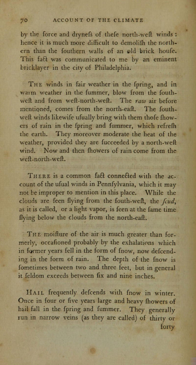 by the force and drynefs of tliefe north-weft; winds : hence it is much more difficult to demolilh the north- ern than the fouthern walls of an eld brick houfe. This fa£t was communicated to me by an eminent bricklayer in the city of Philadelphia. The winds in fair weather in the fpring, and in Warm weather in the fummer, blow from the fouth- weff and from wefl-north-weft. The raw air before mentioned, comes from the north-eaft. The fouth- weft winds likewife ufually bring with them thofe mow- ers of rain in the fpring and fummer, which refrefh the earth. They moreover moderate the heat of the weather, provided they are fucceeded by a north-weft wind. Now and then fhowers of rain come from the wefl-north-weft. There is a common facl: connefted with the ac- count of the ufual winds in Pennfylvania, which it may not be improper to mention in this place. While the clouds are feen flying from the fouth-weft, the feud, as it is called, or a light vapor, is feen at the fame time flying below the clouds from the north-eaft. The moifture of the air is much greater than for- merly, occafioned probably by the exhalations which in former years fell in the form of fnow, now defend- ing in the form of rain. The depth of the fnow is fometimes between two and three feet, but in general it feldom exceeds between fix and nine inches. Hail frequently defcends with fnow in winter. Once in four or five years large and heavy fhowers of hail fall in the fpring and fummer. They generally run in narrow veins (as they are called) of thirty or forty