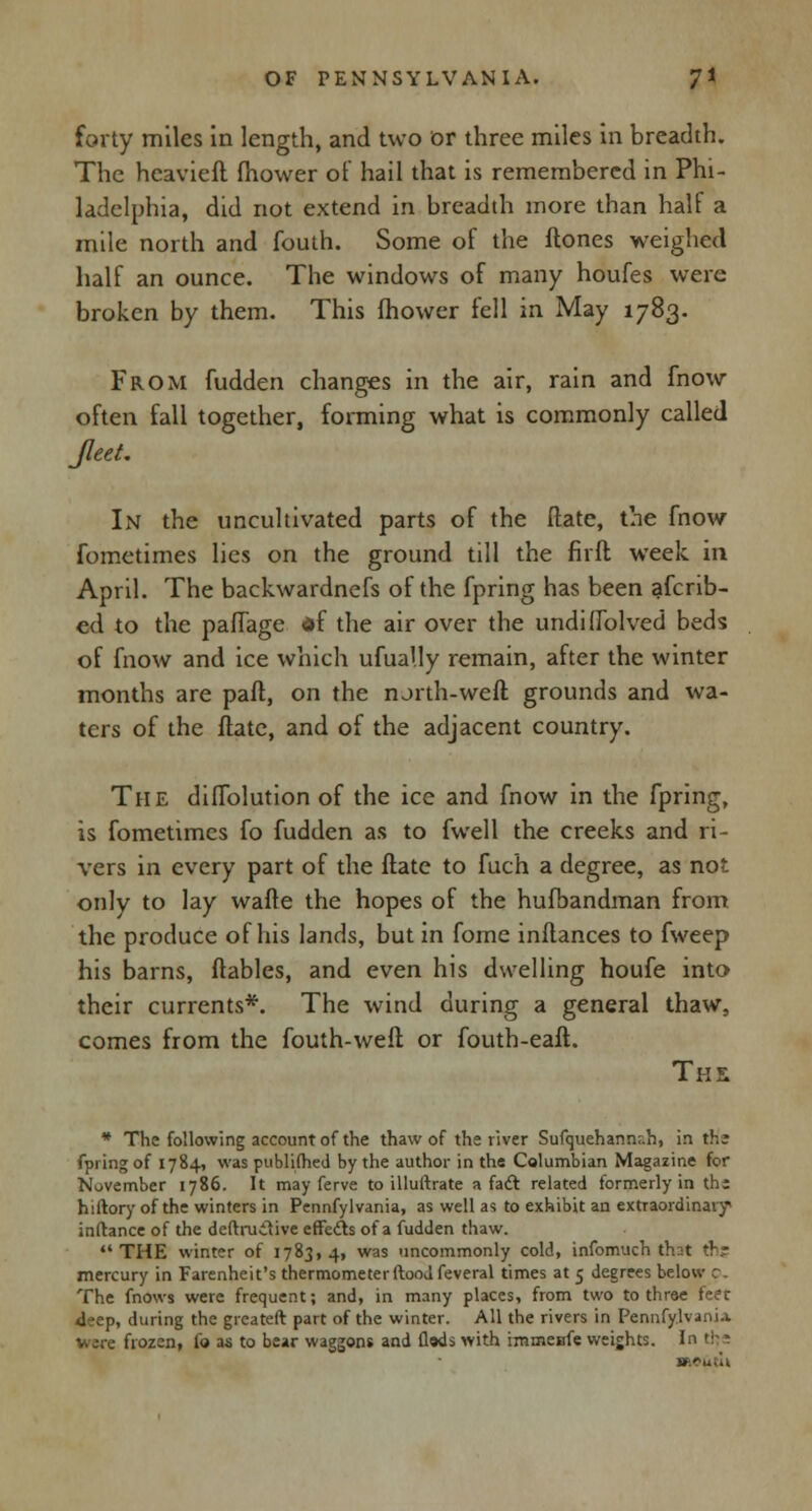 forty miles in length, and two or three miles in breadth. The heavieft fhower of hail that is remembered in Phi- ladelphia, did not extend in breadth more than half a mile north and fouth. Some of the ftones weighed half an ounce. The windows of many houfes were broken by them. This fhower fell in May 1783. From fudden changes in the air, rain and fnow often fall together, forming what is commonly called Jleet. In the uncultivated parts of the Mate, the fnow fometimes lies on the ground till the fir ft week in April. The backwardness of the fpring has been afcrib- ed to the pafiage df the air over the undifTolved beds of fnow and ice which ufually remain, after the winter months are paft, on the north-weft grounds and wa- ters of the ftate, and of the adjacent country. The diffolution of the ice and fnow in the fpring, is fometimes fo fudden as to fwell the creeks and ri- vers in every part of the ftate to fuch a degree, as not only to lay wafte the hopes of the hufbandman from the produce of his lands, but in fome inftances to fweep his barns, ftables, and even his dwelling houfe into their currents*. The wind during a general thaw, comes from the fouth-weft or fouth-eaft. The * The following account of the thaw of the river Sufquehannr.h, in die fpring of 1784, was published by the author in the Columbian Magazine for November 1786. It may ferve to illuftrate a fact related formerly in thi hiftory of the winters in Pennfylvania, as well as to exhibit an extraordinary inftance of the deftruiiive effects of a fudden thaw. THE winter of 1783,4, was uncommonly cold, infomuch that ths mercury in Farenheit's thermometer ftoodfeveral times at 5 degrees below c. The fnows were frequent; and, in many places, from two to three feet 4eep, during the greateft part of the winter. All the rivers in Pennfy.lvani* Were frozen, fo as to bear waggons and flads with rmmenfe weights. In the ■kO&tU