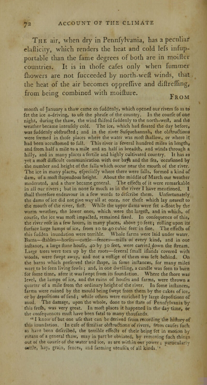 The air, when dry in Pennfylvania, has a peculiar1 elafticity, which renders the heat and cold lefs infup- portable than the fame degrees of both are in moifter countries. It is in thofe cafes only when fummer fhowers are not fuccceded by north-welt winds, that the heat of the air becomes oppreffive and diftreffing, from being combined with moifture. „ 0 rROM month of January a thato came on fuddenly, which opened our rivers fo as to fet the ice a-driving, to ufe the phrafe of the country. In the courfe of one night, during the thaw, the wind (hifted fuddenly to the north-weft, and the weather became intenfely cold. The ice, which had floated the day before, was fuddenly obftrufted ; and in the river Sufquehannah, the obftruftiona were formed in thofe places where the water was moft (hallow, or where it had been accuftomed to fall. This river is leveral hundred miles in length, and from half a mile to a mile and an half in breadth, and winds through a hilly, and in many places a fertile and highly cultivated country. It has aa yet a moft difficult communication with our bay% and the fea, occasioned by the number and height of the falls which occur near the mouth of the river. The ice in many places, efpecially where there were falls, formed a kind of dam, of a moft ftupendous height. About the middle of March our Weather moderated, and a thaw became general. The effects of it were remarkable in all our rivers ; but in none fo much as in the river I have mentioned. I ihail therefore endeavour in a few words to defcribe them. Unfortunately the dams of ice did not give way all at once, nor thofe which lay neareft to the mouth of the river, firft. While the upper dams were fet a-floatby the warm weather, the lower ones, which were the largeft, and in which, of courfe, the ice was moft impacted, remained fixed. In confequence of this, the river rofe in a few hours, in many places, above 3o feet; rolling upon its furface huge lumps of ice, from 10 to 40 cubic feet in fize. The effefts of this fudden inundation were terrible. Whole farms were laid under water. Barns—ftables—horfes—cattle—fences—mills oi' every kind, and in one inftance, a large ftone houfe, 40 by 30 feet, were carried down the ftream. Large trees were torn up by the roots—feveral fmall iflands covered with woods, were fwept away, and not a veftige of them was left behind. On the barns which preferved their fhape, in fome inftances, for many miles wire to be feen living fowls ; and, in one dwelling, a candle was feen to burn for fome time, after it was fwept from its foundation. Where the fhore was level, the lumps of ice, and the ruins of houfes and farms, were thrown 2 quarter of a mile from the ordinary height of the river. In fome inftances, farms were ruined by the mould being fwept from them by the cakes of ice, or by depofitions of fand ; while others were enriched by large depofitions of mud. The damage, upon the whole, done to the ftate of Pennsylvania by this frefh, was very great. In moft places it happened in the day time, 6r the confequences muft have been fatal to many thoufands.  I know of but one ufe that can be derived from recording the hiftoryof this inundation. In cafe of (irniliar obftrudlions of rivers, from caufes fuch as have been defcribed, the terrible effects of their being fet in motion b/ means of a general thaw, may in part be obviated, by removing fach things out of the courfe of the water and ice, as are within our power ; particular] eat'Je, hay, grab, fences, and farming utenfils of all kind. 