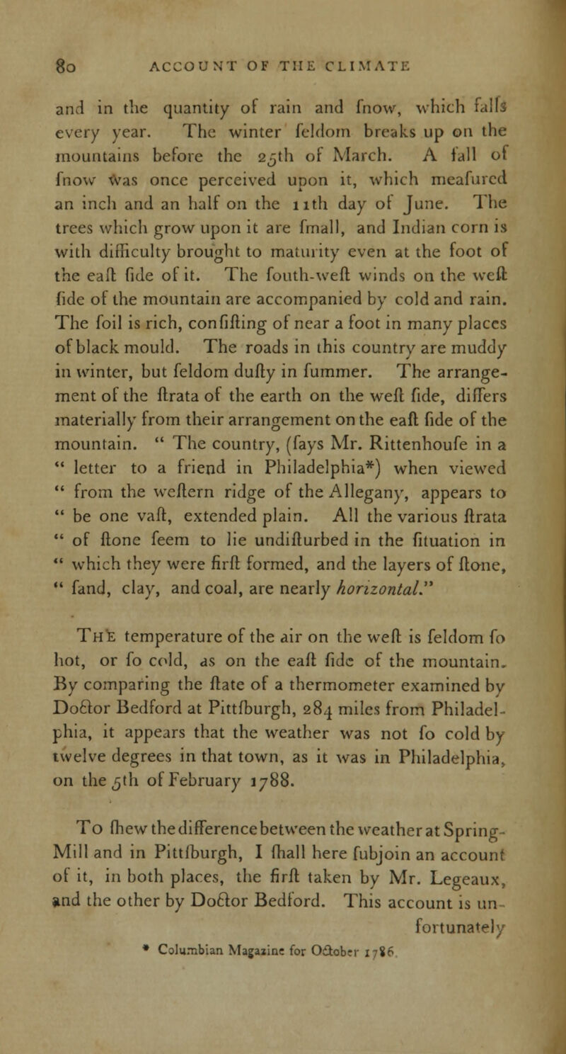 and in the quantity of rain and fnow, which falls every year. The winter feldom breaks up on the mountains before the 25th of March. A fall of fnow was once perceived upon it, which meafurcd an inch and an half on the 11th day ol June. The trees which grow upon it are fmall, and Indian corn is with difficulty brought to maturity even at the foot of the eaft fide of it. The fouth-weft winds on the weft: fide of the mountain are accompanied by cold and rain. The foil is rich, confifting of near a foot in many places of black mould. The roads in this country are muddy in winter, but feldom dully in fummer. The arrange- ment of the ftrata of the earth on the well fide, difFers materially from their arrangement on the eaft fide of the mountain.  The country, (fays Mr. Rittenhoufe in a  letter to a friend in Philadelphia*) when viewed  from the weftern ridge of the Allegany, appears to  be one vaft, extended plain. All the various ftrata  of (tone feem to lie undifturbed in the fituation in  which they were firft formed, and the layers of ftone,  fand, clay, and coal, are nearly horizontal The temperature of the air on the weft is feldom fo hot, or fo cold, as on the eaft fide of the mountain. By comparing the ftate of a thermometer examined by Docfor Bedford at Pittfburgh, 284 miles from Philadel- phia, it appears that the weather was not fo cold by twelve degrees in that town, as it was in Philadelphia, on the 5th of February 1788. To fhew the difference between the weather at Spring- Mill and in Pittfburgh, I (hall here fubjoin an account of it, in both places, the firft taken by Mr. Legeaux, and the other by Doftor Bedford. This account is un- fortunately * Columbian Magazine for O&obcr 1786