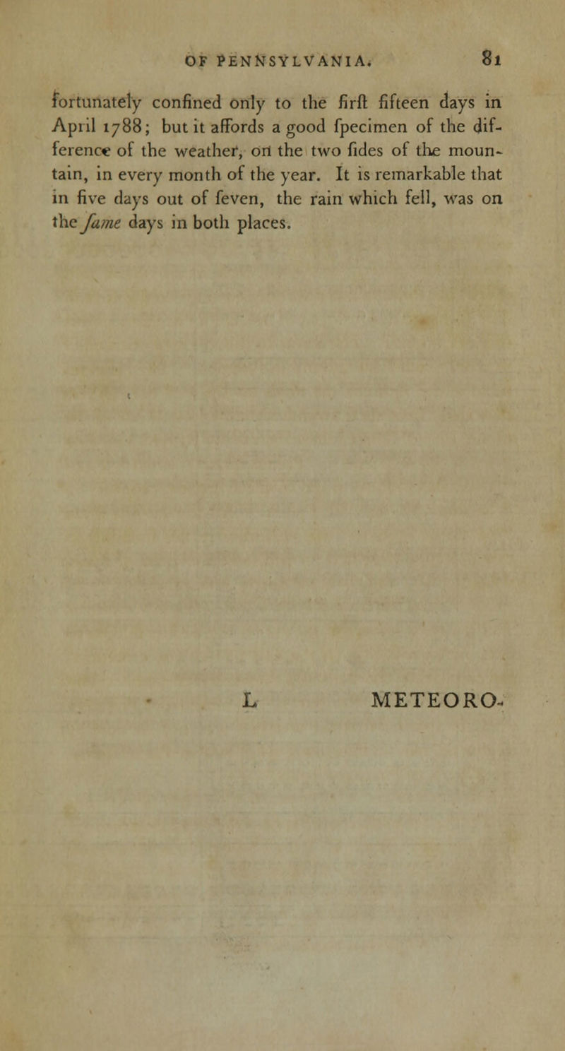 fortunately confined only to the firft fifteen days in April 1788; but it affords a good fpecimen of the dif- ference of the weather1, on the two fides of the moun- tain, in every month of the year. It is remarkable that in five days out of feven, the rain which fell, was on the fame days in both places.