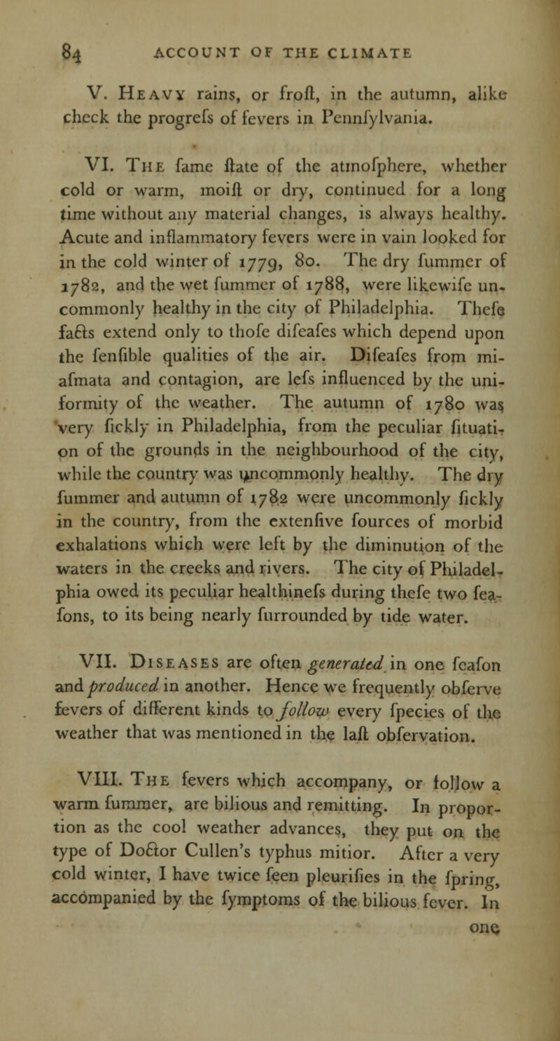 V. Heavy rains, or froft, in the autumn, alike check the progrefs of fevers in Pennfylvania. VI. The fame ftate of the atmofphere, whether cold or warm, moift or dry, continued for a long time without any material changes, is always healthy. Acute and inflammatory fevers were in vain looked for in the cold winter oi 1779, 80. The dry fummcr of 1782, and the wet fummer of 1788, were likewifc un- commonly healthy in the city of Philadelphia. Thefe fafts extend only to thofe difeafes which depend upon the fenfible qualities of the air. Difeafes from mi- afmata and contagion, are lefs influenced by the uni- formity of the weather. The autumn of 1780 was, very fickly in Philadelphia, from the peculiar fituati- on of the grounds in the neighbourhood of the city, while the country was uncommonly healthy. The dry fummer and autumn of 1782 were uncommonly fickly in the country, from the cxtenfive fources of morbid exhalations which were left by the diminution of the waters in the creeks and rivers. The city of Philadel- phia owed its peculiar healthinefs during thefe two fea- fons, to its being nearly furrounded by tide water. VII. Diseases are often generated in one fcafon and produced in another. Hence we frequently obferve fevers of different kinds to follow every fpecies of the weather that was mentioned in the laft obfervation. VIII. The fevers which accompany, or follow a warm fummer, are bilious and remitting. In propor- tion as the cool weather advances, they put on the type of Do&or Cullen's typhus mitior. After a very cold winter, I have twice feen pleurifies in the fpring, accompanied by the fymptoms of the bilious fever. In one,