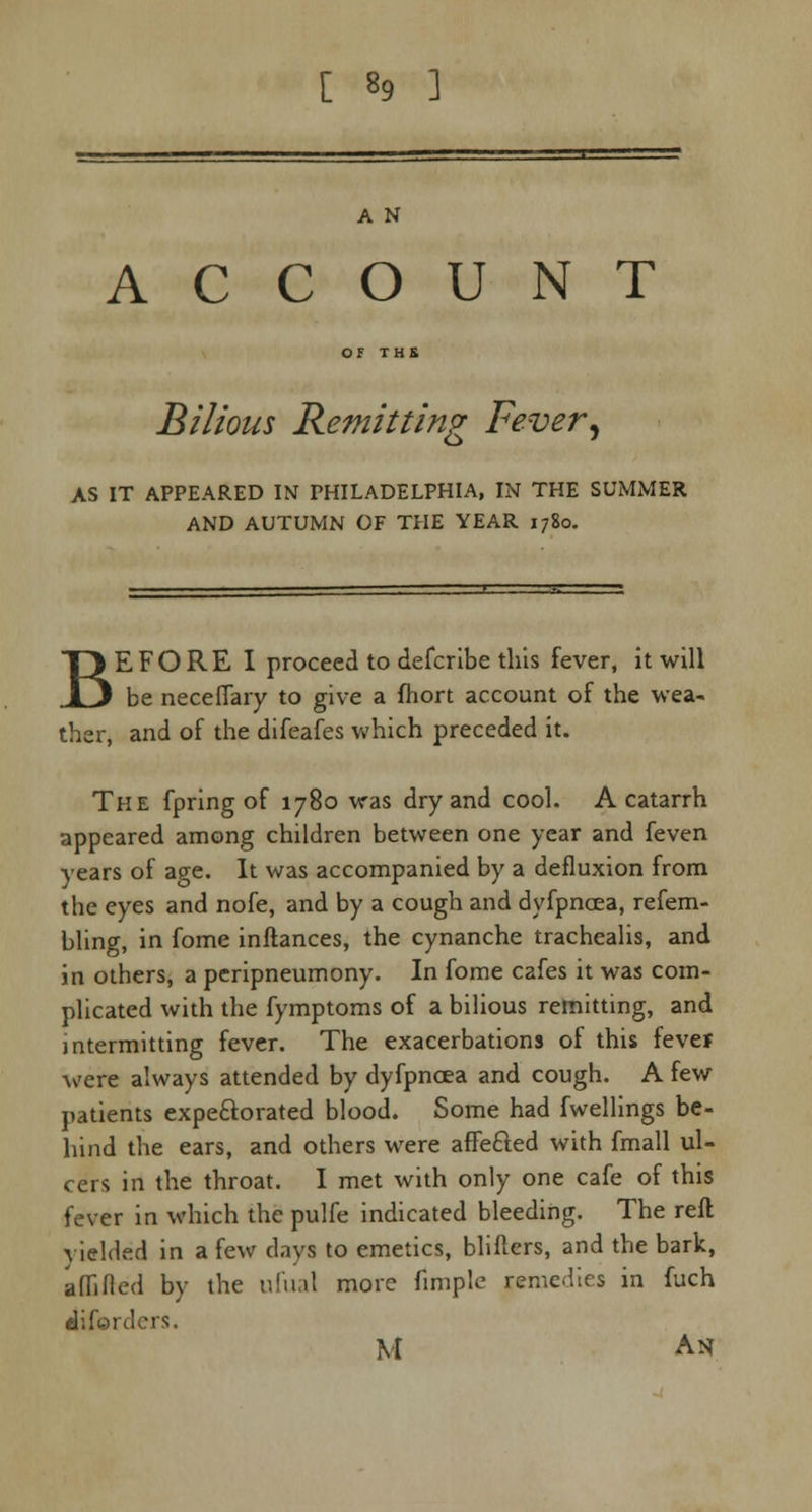 A N ACCOUNT Bilious Remitting Fever, AS IT APPEARED IN PHILADELPHIA, IN THE SUMMER AND AUTUMN OF THE YEAR 1780. BEFORE I proceed to defcribe this fever, it will be necefiary to give a fhort account of the wea- ther, and of the difeafes which preceded it. The fpring of 1780 was dry and cool. A catarrh appeared among children between one year and feven years of age. It was accompanied by a defluxion from the eyes and nofe, and by a cough and dyfpncea, refem- bling, in fome inftances, the cynanche trachealis, and in others, a peripneumony. In fome cafes it was com- plicated with the fymptoms of a bilious remitting, and intermitting fever. The exacerbations of this fevej were always attended by dyfpncea and cough. A few patients expe&orated blood. Some had fwellings be- hind the ears, and others were affe&ed with fmall ul- cers in the throat. I met with only one cafe of this fever in which the pulfe indicated bleeding. The reft yielded in a few days to emetics, blifters, and the bark, aflifled by the ufual more fimple remedies in fuch iiford M An