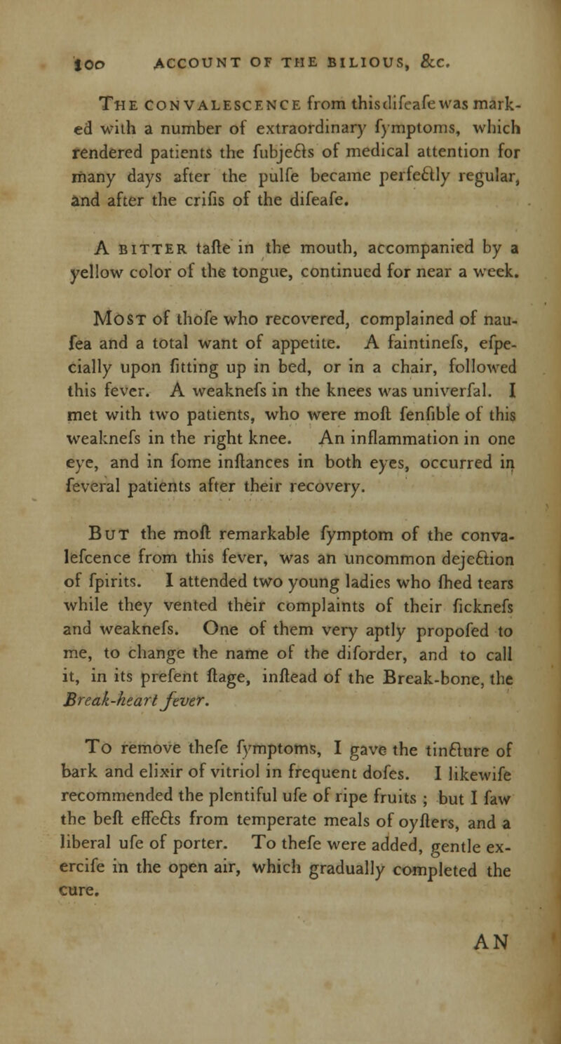The convalescence from this difeafe was mark- ed with a number of extraordinary fymptoms, which rendered patients the fubjecls of medical attention for many days after the pulfe became perfectly regular, and after the crifis of the difeafe. A bitter tafte in the mouth, accompanied by a yellow color of the tongue, continued for near a week. Most of thofe who recovered, complained of nau- fea and a total want of appetite. A faintinefs, efpe- cially upon fitting up in bed, or in a chair, followed this fever. A weaknefs in the knees was univerfal. I met with two patients, who were moft fenfible of this weaknefs in the right knee. An inflammation in one eye, and in fome inflances in both eyes, occurred in feveral patients after their recovery. But the moft remarkable fymptom of the conva- lescence from this fever, was an uncommon dejection of fpirits. I attended two young ladies who fhed tears while they vented their complaints of their ficknefs and weaknefs. One of them very aptly propofed to me, to change the name of the diforder, and to call it, in its prefent ftage, inftead of the Break-bone, the Break -hea rt fever. To remove thefe fymptoms, I gave the tinfture of bark and elixir of vitriol in frequent dofes. I likewife recommended the plentiful ufe of ripe fruits ; but I faw the beft effects from temperate meals of oyfters, and a liberal ufe of porter. To thefe were added, pentle ex- ercife in the open air, which gradually completed the cure. AN