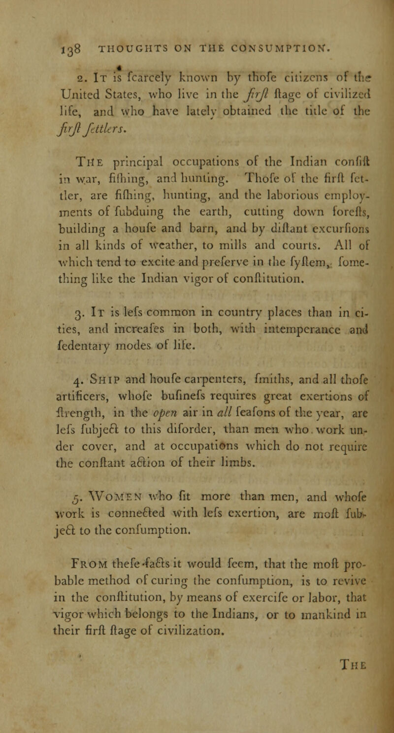 2. It is fcarcely known by thofe citizens of tlk-r United States, who live in the ftrji ftage of civilized life, and who have lately obtained the title of the firji fdtlers. The principal occupations of the Indian confift in war, filhing, and hunting. Thofe of the firft fet- tler, are fifhing, hunting, and the laborious employ- ments of fubduing the earth, cutting down forefts, huilding a houfe and barn, and by diffant excurfions in all kinds of weather, to mills and courts. All of which tend to excite and preferve in the fyflem, fome- thing like the Indian vigor of conftitution. 3. It is lefs common in country places than in ci- ties, and increafes in both, with intemperance and fedentary modes ot lite. 4. Ship and houfe carpenters, fmiths, and all thofe artificers, whofe bufinefs requires great exertions of fhength, in the open air in all leafons of the year, are lefs fubjccl: to this diforder, than men who. work un- der cover, and at occupations which do not require the conftant acdion of their limbs. 5. Women who fit more than men, and whofe work is connected with lefs exertion, are moft fub«- ject. to the confumption. From thefe-facls it would feem, that the moft pro- bable method of curing the confumption, is to revive in the conftitution, by means of exercifc or labor, that vigor which belongs to the Indians, or to mankind in their firfl ftage of civilization. The