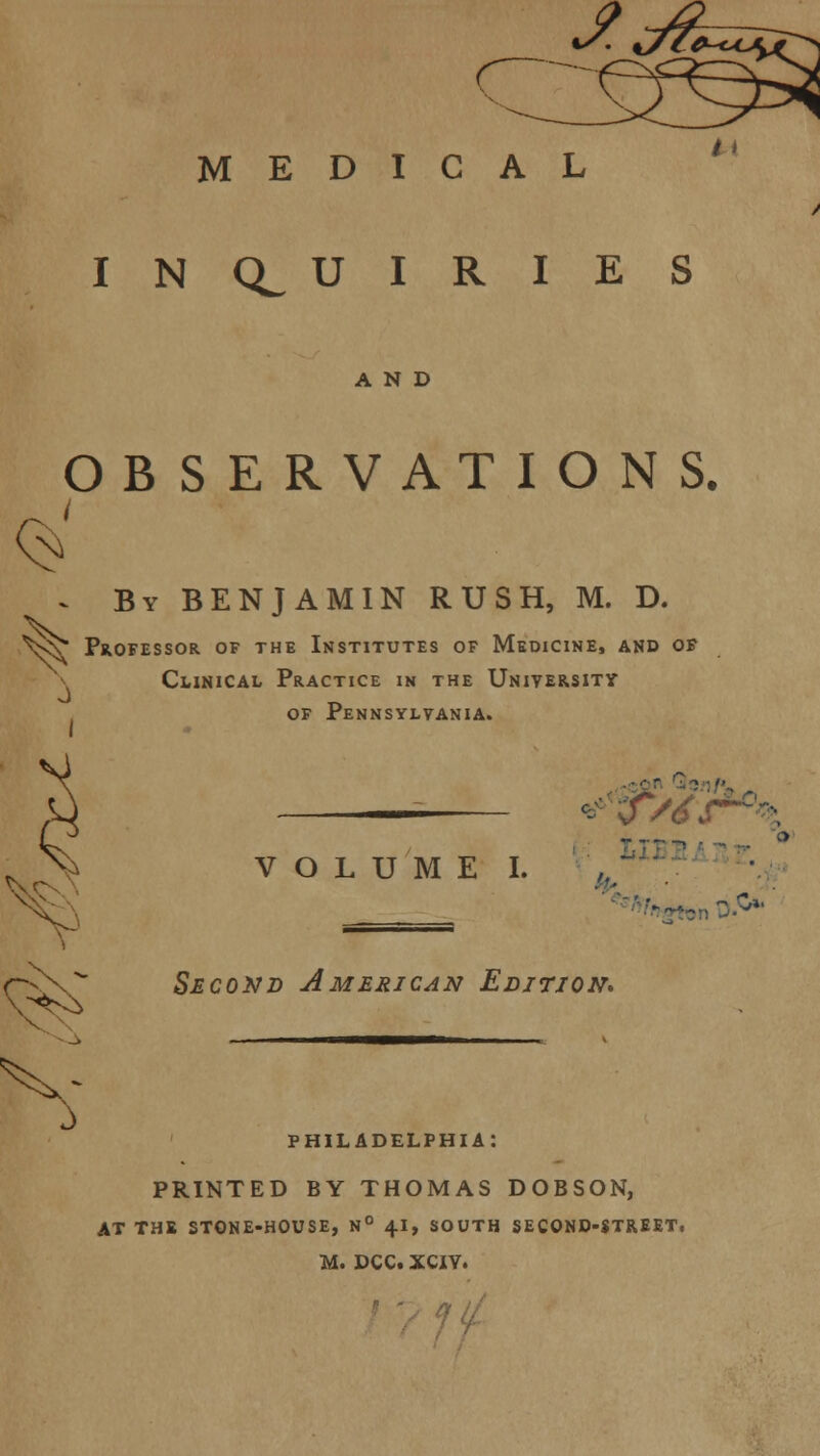 MEDICAL INQUIRIES AND OBSERVATIONS. \> By BENJAMIN RUSH, M. D. V^ Professor of the Institutes of Medicine, and of Clinical Practice in the University of Pennsylvania. Q VOLUME I. • ■y^.y-'h. t' Second American Edition* PHILADELPHIA: PRINTED BY THOMAS DOBSON, AT THE STONE-HOUSE, N° 4.1, SOUTH SECOND-STREET,
