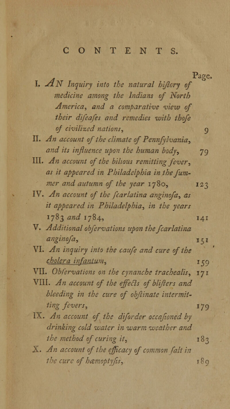 CONTENTS. j Page- 1. JjlN Inquiry into the natural hijicry of medicine among the Indians of North America, and a comparative view of their difeafes and remedies with thofe of civilized nations, 9 II. An account of the climate of Pennfylvania, and its influence upon the human body, 79 III. An account of the bilious remitting fever, as it appeared in Philadelphia in the fum- mer and autumn of the year 1780, 123 IV. An account of the fcarlatina anginofa, as it appeared in Philadelphia, in the years 1783 and 1784, 141 V. Additional obfervations upon the fcarlatina anginofa, 151 VI. An inquiry into the caufe and cure of the cholera infantum. 159 VII. Obfervations on the cynanche trachealis, 171 VIII. An account of the effects of bli/lers and bleeding in the cure of obflinate intermit- ting fevers, 179 IX. An account of the diforder occafioned by drinking cold water in warm weather and the method of curing it, 183 X. An account of the efficacy of common fait in the cure of hamoptyfis, j 8 9