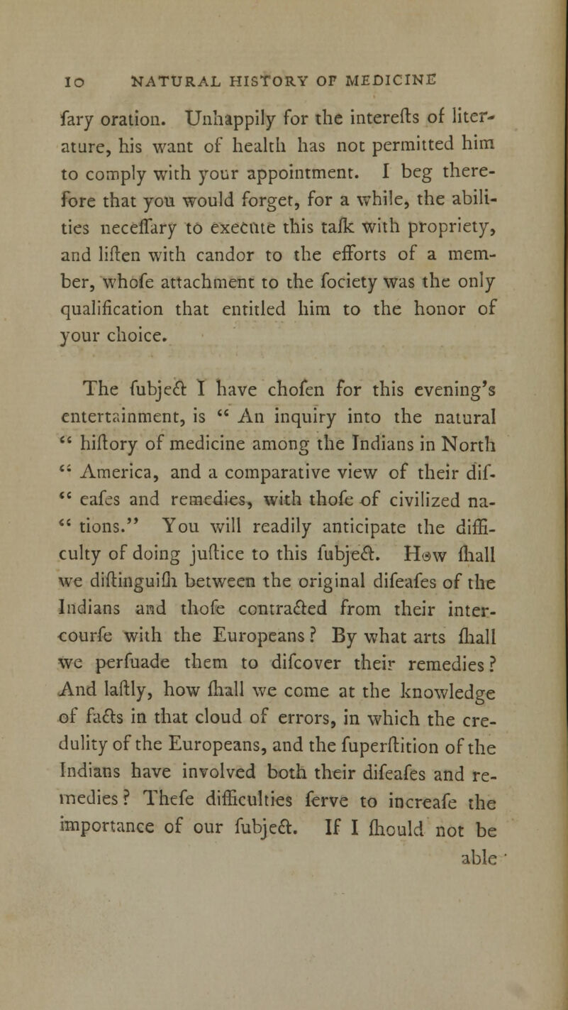 fary oration. Unhappily for the interefts of liter- ature, his want of health has not permitted him to comply with your appointment. I beg there- fore that you would forget, for a while, the abili- ties neceflary to execute this talk with propriety, and liften with candor to the efforts of a mem- ber, whofe attachment to the fociety was the only qualification that entitled him to the honor of your choice. The fubjec't I have chofen for this evening's entertainment, is  An inquiry into the natural  hiftory of medicine among the Indians in North i: America, and a comparative view of their dif-  eafes and remedies, with thofe of civilized na-  tions. You will readily anticipate the diffi- culty of doing juftice to this lubject. Haw (hall we diftinguifli between the original difeafes of the Indians and thofe contracted from their inter- courfe with the Europeans ? By what arts fhall we perfuade them to difcover their remedies ? And laftly, how fhall we come at the knowledge of facts in that cloud of errors, in which the cre- dulity of the Europeans, and the fuperftition of the Indians have involved both their difeafes and re- medies ? Thefe difficulties ferve to increafe the importance of our fubjea. If I fhould not be able