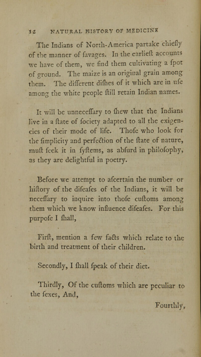 The Indians of North-America partake chiefly of the manner of favages. In the earliefl accounts we have of them, we find them cultivating a fpot of ground. The maize is an original grain among them. The different difhes of it which are in ufe among the white people ftill retain Indian names. It will be unneceffary to (hew that the Indians live in a flate of fociety adapted to all the exigen- cies of their mode of life. Thofe who look for the fimplicity and perfection of the flate of nature, mud feek it in fyflems, as abfurd in philofophy, as they are delightful in poetry. Before we attempt to afcertain the number or hiftory of the difeafes of the Indians, it will be necefTary to inquire into thofe cufloms among them which we know influence difeafes. For this purpofe I lhall, Firfl, mention a few facts which relate to the birth and treatment of their children. Secondly, I fhall fpeak of their diet. Thirdly, Of the cuftoms which are peculiar to the fexes, And, Fourthly,