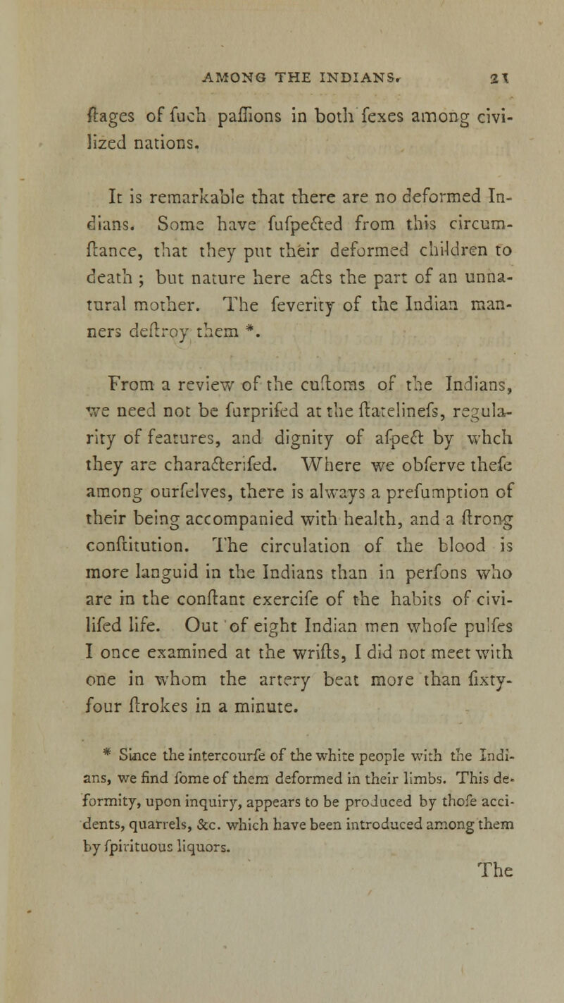 ftages of fuch paflions in both fexes among civi- lized nations. It is remarkable that there are no deformed In- dians. Some have fufpe&ed from this circum- flance, that they put their deformed children to death ; but nature here a£ts the part of an unna- tural mother. The feverity of the Indian man- ners deflroy them *. From a review of the cuH:oms of the Indians, We need not be furprifed at the ftarelinefs, regula- rity of features, and dignity of afpect by whch. they are chara&erifed. Where we obferve thefe among ourfelves, there is always a prefumption of their being accompanied with health, and a ftrong conftitution. The circulation of the blood is more languid in the Indians than in perfons who are in the conftan: exercife of the habits of civi- lifed life. Out of eight Indian men whofe puifes I once examined at the wrifls, I did not meet with one in whom the artery beat more than fixty- four ilrokes in a minute. * Since the intercourfe of the white people with the Indi- ans, we find fome of them deformed in their limbs. This de- formity, upon inquiry, appears to be produced by thofe acci- dents, quarrels, &c. which have been introduced among them by fpirituous liquors. The