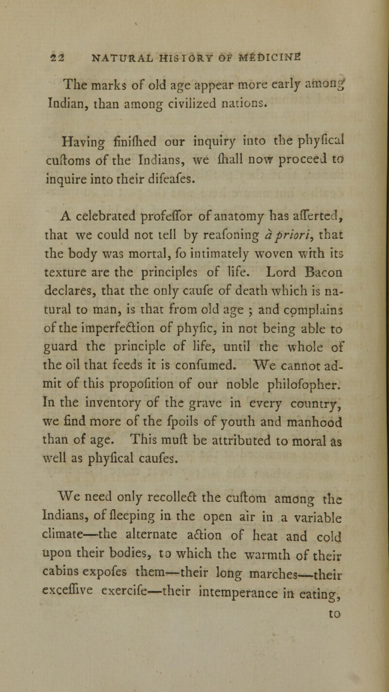 The marks of old age appear more early amon£ Indian, than among civilized nations. Having fmiflied our inquiry into the phyfical cuftoms of the Indians, we fhall now proceed to inquire into their difeafes. A celebrated profeiTor of anatomy has afferted, that we could not tell by reafoning a priori, that the body was mortal, fo intimately woven with its texture are the principles of life. Lord Bacon declares, that the only caufe of death which is na- tural to man, is that from old age ; and complains of the imperfection of phyfic, in not being able to guard the principle of life, until the whole of the oil that feeds it is confumed. We cannot ad- mit of this propofition of our noble philofopher. In the inventory of the grave in every country, we find more of the fpoils of youth and manhood than of age. This muft be attributed to moral as well as phyfical caufes. We need only recollect the cuftom among the Indians, of fleeping in the open air in a variable climate—the alternate action of heat and cold upon their bodies, to which the warmth of their cabins expofes them—their long marches their cxceffive exercife—their intemperance in eating,