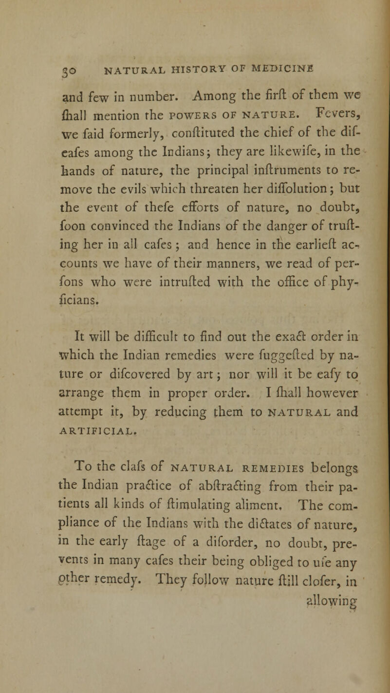 and few in number. Among the firft of them we fliall mention the powers of nature. Fevers, we faid formerly, conflicted the chief of the dif- eafes among the Indians; they are likewife, in the hands of nature, the principal inftruments to re- move the evils which threaten her dhTolution; but the event of thefe efforts of nature, no doubt, foon convinced the Indians of the danger of truft- ing her in all cafes ; and hence in the earliefl ac^ counts we have of their manners, we read of per- fons who were intruded with the office of phy- ficians. It will be difficult to find out the exact order in which the Indian remedies were fuggefled by na- ture or difcovered by art; nor will it be eafy to arrange them in proper order. I fhall however attempt it, by reducing them to natural and artificial. To the clafs of natural remedies belongs the Indian practice of abftra&ing from their pa- tients all kinds of ftimulating aliment. The com- pliance of the Indians with the dictates of nature, in the early ftage of a diforder, no doubt, pre- vents in many cafes their being obliged to uie any other remedy. They follow nature flill clofer, in allowing