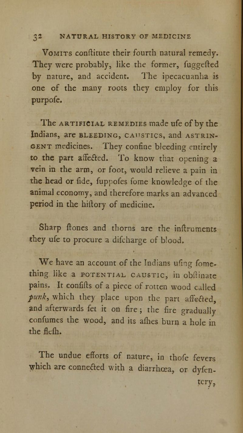 Vomits conftitute their fourth natural remedy. They were probably, like the former, fuggefted by nature, and accident. The ipecacuanha is one of the many roots they employ for this purpofe. The artificial remedies made ufe of by the Indians, are bleeding, caustics, and astrin- gent medicines. They confine bleeding entirely to the part affected. To know that opening a vein in the arm, or foot, would relieve a pain in the head or fide, fuppofes fome knowledge of the animal economy, and therefore marks an advanced period in the hiftory of medicine. Sharp {tones and thorns are the inftruments they ufe to procure a difcharge of blood. We have an account of the Indians ufing fome- thing like a potential caustic, in obflinate pains. It confifts of a piece of rotten wood called funk, which they place upon the part affected, and afterwards fet it on fire; the fire gradually confumts the wood, and its afhes burn a hole in the flcfh. The undue efforts of nature, in thofe fevers which are connected with a diarrhoea, or dyfen- tcry,