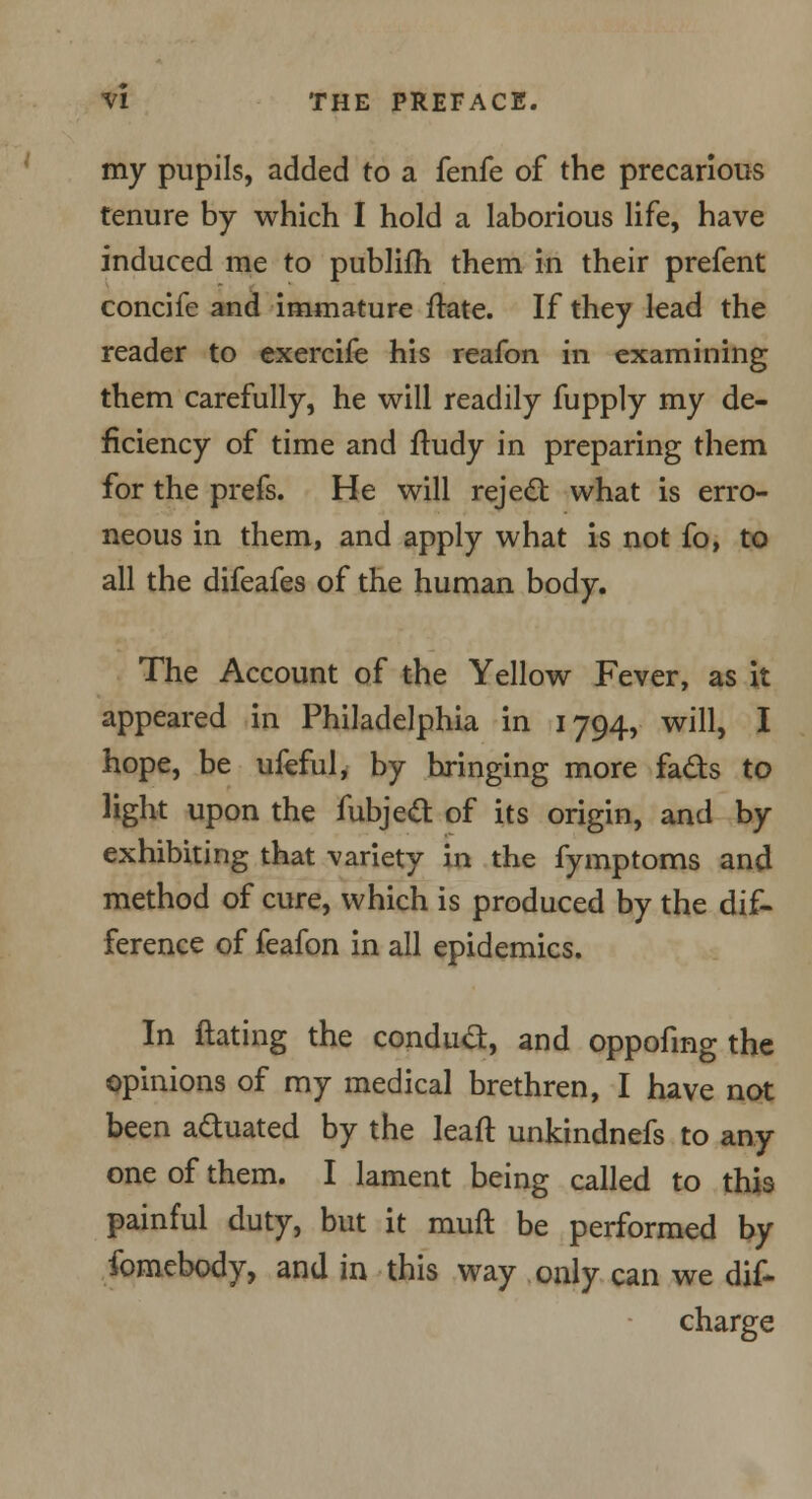 my pupils, added to a fenfe of the precarious tenure by which I hold a laborious life, have induced me to publifh them in their prefent concife and immature ftate. If they lead the reader to exercife his reafon in examining them carefully, he will readily fupply my de- ficiency of time and ftudy in preparing them for the prefs. He will reject what is erro- neous in them, and apply what is not fo, to all the difeafes of the human body. The Account of the Yellow Fever, as it appeared in Philadelphia in 1794, will, I hope, be ufeful, by bringing more fads to light upon the fubject of its origin, and by exhibiting that variety in the fymptoms and method of cure, which is produced by the dif- ference of feafon in all epidemics. In Hating the conduct, and oppofing the opinions of my medical brethren, I have not been actuated by the leaft unkindnefs to any one of them. I lament being called to this painful duty, but it rauft be performed by fomebody, and in this way only can we dis- charge