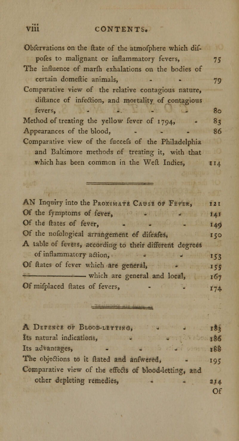 Vlll CONTENTS, Obfervations on the ftate of the atmofphere which dif- pofes to malignant or inflammatory fevers, 75 The influence of marfh exhalations on the bodies of certain domeftic animals, - 79 Comparative view of the relative contagious nature, diftance of infection, and mortality of contagious fevers, - -. - - 80 Method of treating the yellow fever of 1794, - 83 Appearances of the blood, 86 Comparative view of the fuccefs of the Philadelphia and Baltimore methods of treating it, with that which has been common in the Weft Indies, 114 AN Inquiry into the Proximate Cause 0? Fete*, 121 Of the fymptoms of fever, - - 141 Of the ftates of fever, - - - 149 Of the nofological arrangement of difeafes, 150 A table of fevers, according to their different degrees of inflammatory aclion, - - 152 Of ftates of fever which are general, - 155 which are general and local, 167 Of mifplaced ftates of fevers, - . 174 A Defence of Blood-letting, - - 18^ Its natural indications, - . 186 Its advantages, - - - 188 The objections to it ftated and anfwered, - 195 Comparative view of the effects of blood-letting, and other depleting remedies, - - 214 Of