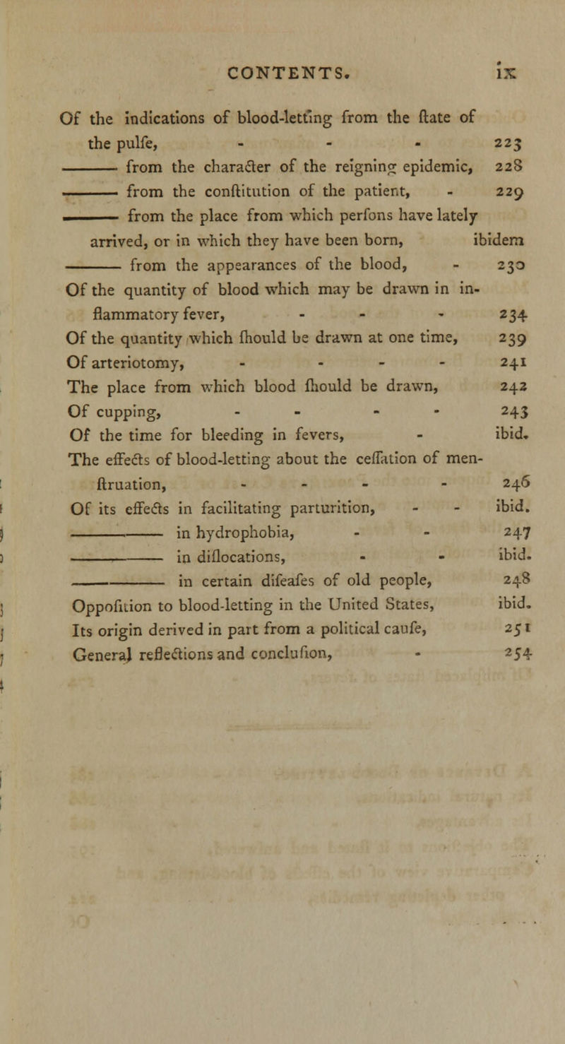 Of the indications of blood-letting from the ftate of the pulfe, - - - 223 from the character of the reigning epidemic, 228 from the conftitution of the patient, - 229 ■ from the place from which perfons have lately arrived, or in which they have been born, ibidem from the appearances of the blood, - 230 Of the quantity of blood which may be drawn in in- flammatory fever, - - - 234 Of the quantity which ihould be drawn at one time, 239 Of arteriotomy, - - - - 241 The place from which blood fhould be drawn, 242 Of cupping, - - - 243 Of the time for bleeding in fevers, - ibid. The effects of blood-letting about the ceflation of men- ftruation, ... . 246 I Of its effects in facilitating parturition, - - ibid. ) in hydrophobia, - - 247 ) in diflocations, - - ibid. . in certain difeafes of old people, 248 j Oppofition to blood-letting in the United States, ibid. I Its origin derived in part from a political caufe, 251 1 Genera} reflexions and conclufion, - 254