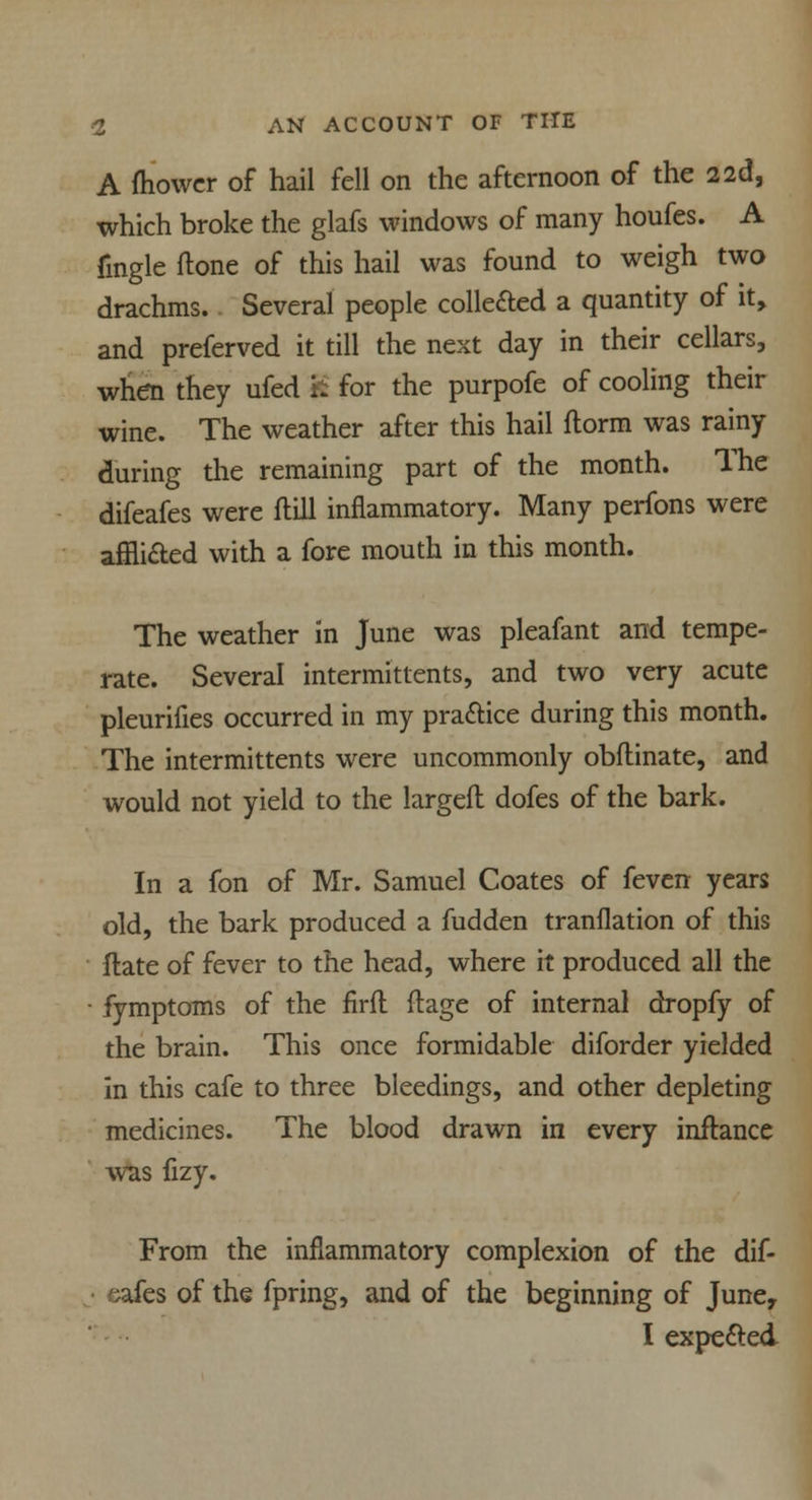 A ftiowcr of hail fell on the afternoon of the 2 2d, which broke the glafs windows of many houfes. A fingle done of this hail was found to weigh two drachms. Several people collected a quantity of it, and preferved it till the next day in their cellars, when they ufed S for the purpofe of cooling their wine. The weather after this hail ftorm was rainy during the remaining part of the month. The difeafes were Hill inflammatory. Many perfons were afflicted with a fore mouth in this month. The weather in June was pleafant and tempe- rate. Several intermittents, and two very acute pleurifies occurred in my practice during this month. The intermittents were uncommonly obftinate, and would not yield to the largefl dofes of the bark. In a fon of Mr. Samuel Coates of feven years old, the bark produced a fudden tranflation of this ftate of fever to the head, where it produced all the • fymptoms of the firfl flage of internal dropfy of the brain. This once formidable diforder yielded in this cafe to three bleedings, and other depleting medicines. The blood drawn in every inftance was fizy. From the inflammatory complexion of the dif- afes of the fpring, and of the beginning of June, I expected