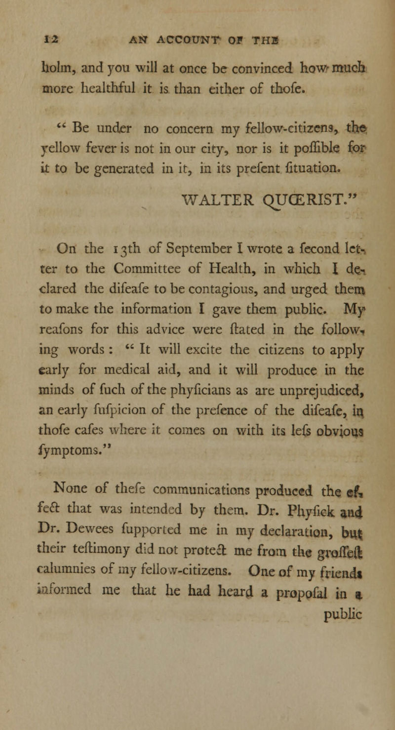 holm, and you will at once be convinced how' much more healthful it is than either of thofe.  Be under no concern my fellow-citizens, the yellow fever is not in our city, nor is it poflible for it to be generated in it, in its prefent fituation. WALTER QUGERIST. On the 13th of September I wrote a fecond let-, ter to the Committee of Health, in which I de- clared the difeafe to be contagious, and urged them to make the information I gave them public. My reafons for this advice were dated in the follow* ing words:  It will excite the citizens to apply early for medical aid, and it will produce in the minds of fuch of the phyficians as are unprejudiced, an early fufpicion of the prefence of the difeafe, in thofe cafes where it comes on with its lefs obvious fymptoms. None of thefe communications produced the ef, feci: that was intended by them. Dr. Phyfick and Dr. Dewees fupported me in my declaration, bufc their teftimony did not protect me from the groiTed calumnies of my fellow-citizens. One of my friendt informed me that he had heard a propofal in a public