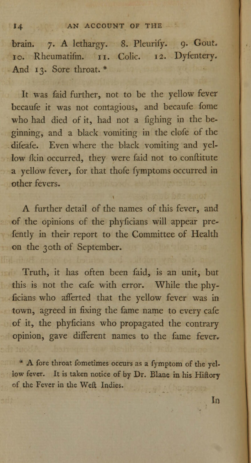 brain. 7. A lethargy. 8. Pleurify. 9. Gout. 10. Rheumatifm. 11. Colic. 12. Dyfentery. And 13. Sore throat.* It was faid further, not to be the yellow fever becaufe it was not contagious, and becaufe fome who had died of it, had not a fighing in the be- ginning, and a black vomiting in the clofe of the difeafe. Even where the black vomiting and yel- low ikin occurred, they were faid not to conflitute a yellow fever, for that thofe fymptoms occurred in other fevers. A further detail of the names of this fever, and of the opinions of the phyficians will appear pre- fently in their report to the Committee of Health on the 30th of September. Truth, it has often been faid, is an unit, but this is not the cafe with error. While the phy- ficians who aiTerted that the yellow fever was in town, agreed in fixing the fame name to every cafe of it, the phyficians who propagated the contrary opinion, gave different names to the fame fever. * A fore throat fometimes occurs as a fymptom of the yel- low fever. It is taken notice of by Dr. Blane in his Hiftory of the Fever in the Weft Indies. In