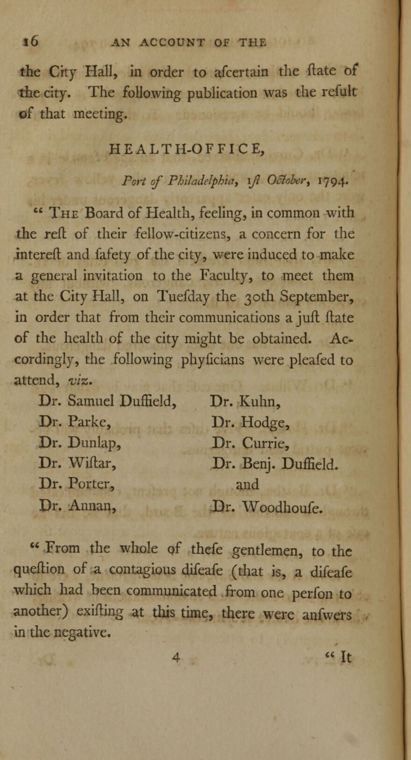 the City Hall, in order to afcertain the ftate of the city. The following publication was the refult of that meeting. HEALTH-OFFICE, Port of Philadelphia, \Jl Oclolvi; 1794.  The Board of Health, feeling, in common with the reft of their fellow-citizens, a concern for the intereft and fafety of the city, were induced to make a general invitation to the Faculty, to meet them at the City Hall, on Tuefday the 30th September, in order that from their communications a juft flate of the health of the city might be obtained. Ac- cordingly, the following phyficians were pleafed to attend, viz. Dr. Samuel Duffield, Dr. Kuhn, Dr. Parke, Dr. Hodge, Dr. Dunlap, Dr. Currie, Dr. Wiilar, Dr. Benj. Duffield. Dr. Porter, and Dr, Annan, Dr. Woodhoufe.  From the whole of thefe gentlemen, to the queftion of a contagious difeafe (that is, a difeafe which had been communicated from one perfon to another) exifling at this time, there were anfwers in die negative. 4  It