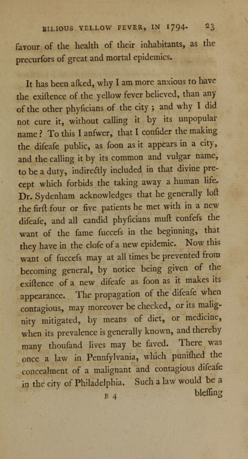 favour of the health of their inhabitants, as the precurfors of great and mortal epidemics. It has been afked, why I am more anxious to have the exiflence of the yellow fever believed, than any of the other phyficians of the city ; and why I did not cure it, without calling it by its unpopular name ? To this I anfwer, that I confider the making the difeafe public, as foon as it appears in a city, and the calling it by its common and vulgar name, to be a duty, indire&ly included in that divine pre- cept which forbids the taking away a human life. Dr. Sydenham acknowledges that he generally loft the firft four or five patients he met with in a new difeafe, and all candid phyficians mull confefs the want of the fame fuccefs in the beginning, that they have in the clofe of a new epidemic. Now this want of fuccefs may at all times be prevented from becoming general, by notice being given of the exiflence of a new difeafe as foon as it makes its appearance. The propagation of the difeafe when contagious, may moreover be checked, or its malig- nity mitigated, by means of diet, or medicine, when its prevalence is generally known, and thereby many thoufand lives may be faved. There was once a law in Pennfylvania, which puniflied the concealment of a malignant and contagious difeafe in the city of Philadelphia, Such a law would be a $ 4 bleffing