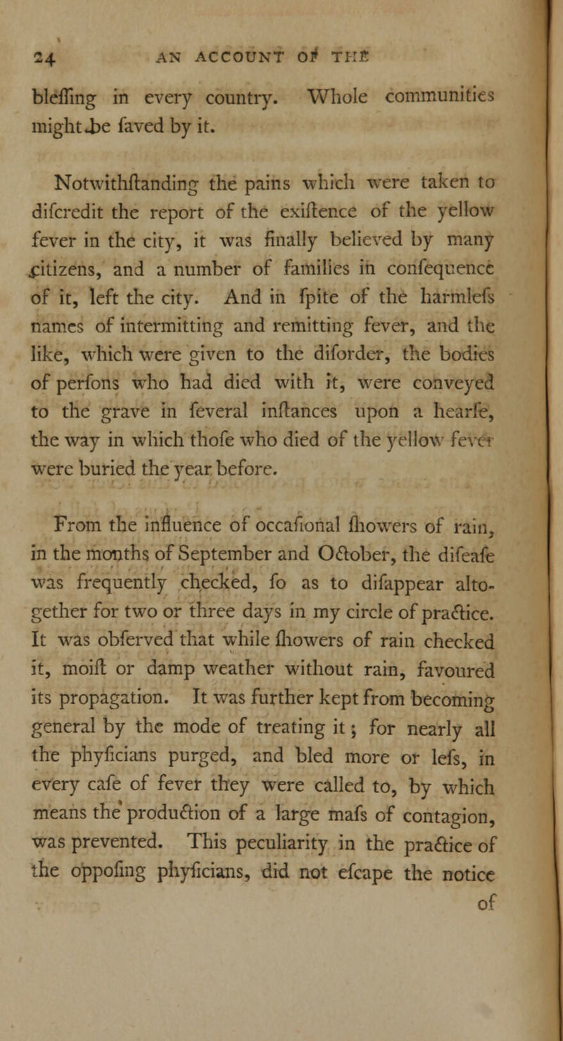 blcfling in every country. Whole communities might *be faved by it. Notwithstanding the pains which were taken to difcredit the report of the exigence of the yellow fever in the city, it was finally believed by many .citizens, and a number of families in confequencc of it, left the city. And in fpite of the harmlefs names of intermitting and remitting fever, and the like, which were given to the diforder, the bodies of perfons who had died with it, were conveyed to the grave in feveral inftances upon a hearfe, the way in which thofe who died of the yellow fe were buried the year before. From the influence of occafional fliowers of rain, in the months of September and Odober, the difeafe was frequently checked, fo as to difappear alto- gether for two or three days in my circle of practice. It was obferved that while mowers of rain checked it, moift or damp weather without rain, favoured its propagation. It was further kept from becoming general by the mode of treating it; for nearly all the phyficians purged, and bled more or lefs, in every cafe of fever they were called to, by which means the production of a large mafs of contagion, was prevented. This peculiarity in the practice of the o'ppofing phyficians, did not efcape the notice of